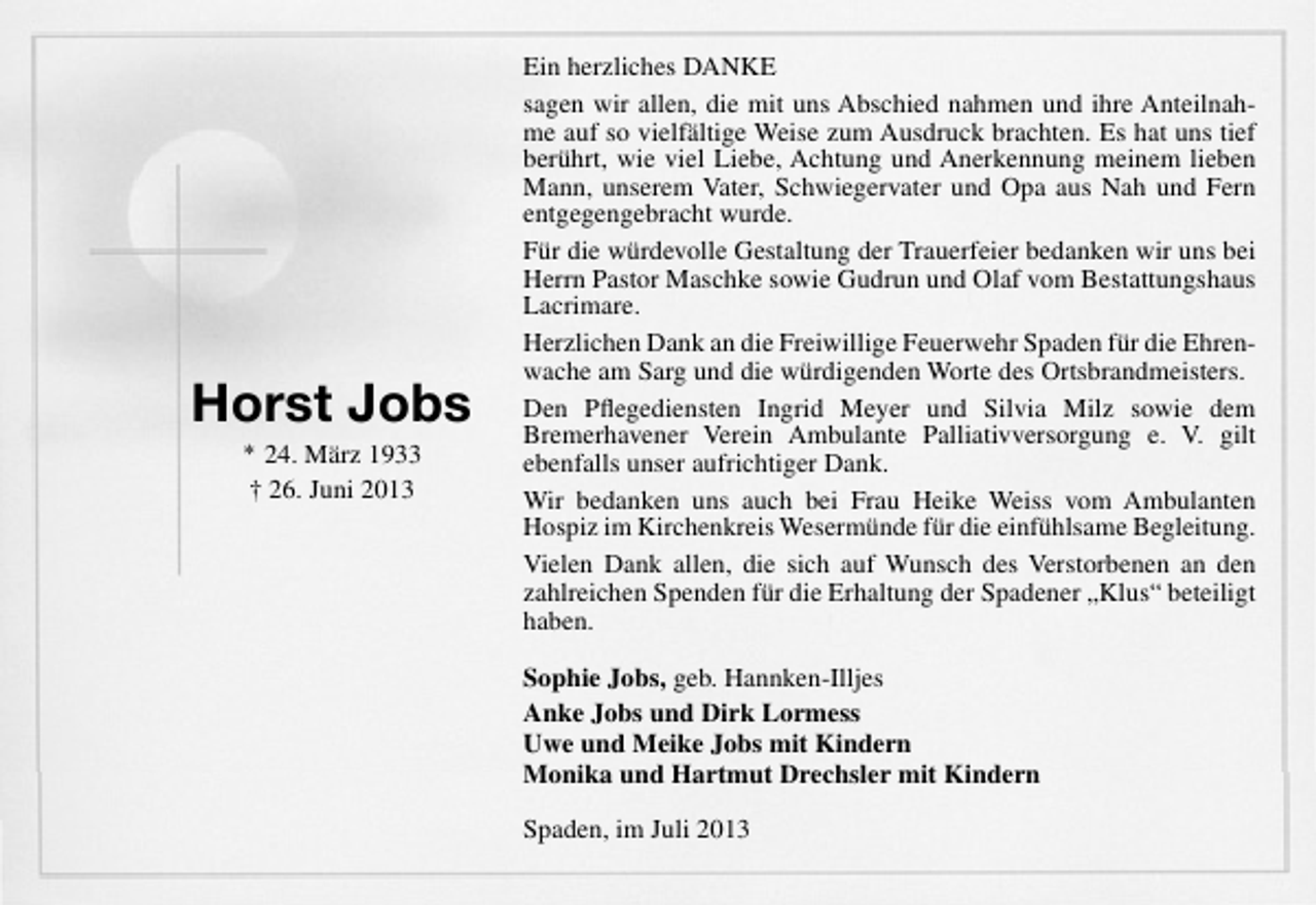 <p>Horst Jobs<br />* 24. März 1933<br />† 26. Juni 2013</p><p>Ein herzliches DANKE<br />sagen wir allen, die mit uns Abschied nahmen und ihre Anteilnahme auf so vielfältige Weise zum Ausdruck brachten. Es hat uns tief<br />berührt, wie viel Liebe, Achtung und Anerkennung meinem lieben<br />Mann, unserem Vater, Schwiegervater und Opa aus Nah und Fern<br />entgegengebracht wurde.<br />Für die würdevolle Gestaltung der Trauerfeier bedanken wir uns bei<br />Herrn Pastor Maschke sowie Gudrun und Olaf vom Bestattungshaus<br />Lacrimare.<br />Herzlichen Dank an die Freiwillige Feuerwehr Spaden für die Ehrenwache am Sarg und die würdigenden Worte des Ortsbrandmeisters.<br />Den Pﬂegediensten Ingrid Meyer und Silvia Milz sowie dem<br />Bremerhavener Verein Ambulante Palliativversorgung e. V. gilt<br />ebenfalls unser aufrichtiger Dank.<br />Wir bedanken uns auch bei Frau Heike Weiss vom Ambulanten<br />Hospiz im Kirchenkreis Wesermünde für die einfühlsame Begleitung.<br />Vielen Dank allen, die sich auf Wunsch des Verstorbenen an den<br />zahlreichen Spenden für die Erhaltung der Spadener „Klus“ beteiligt<br />haben.<br />Sophie Jobs, geb. Hannken-Illjes<br />Anke Jobs und Dirk Lormess<br />Uwe und Meike Jobs mit Kindern<br />Monika und Hartmut Drechsler mit Kindern<br />Spaden, im Juli 2013</p>
