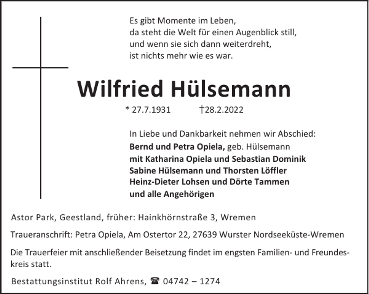 <p>Es gibt Momente im Leben,<br />da steht die Welt für einen Augenblick still,<br />und wenn sie sich dann weiterdreht,<br />ist nichts mehr wie es war.</p><p>Wilfried Hülsemann<br />* 27.7.1931</p><p>†28.2.2022</p><p>In Liebe und Dankbarkeit nehmen wir Abschied:<br />Bernd und Petra Opiela, geb. Hülsemann<br />mit Katharina Opiela und Sebastian Dominik<br />Sabine Hülsemann und Thorsten Löffler<br />Heinz-Dieter Lohsen und Dörte Tammen<br />und alle Angehörigen<br />Astor Park, Geestland, früher: Hainkhörnstraße 3, Wremen<br />Traueranschrift: Petra Opiela, Am Ostertor 22, 27639 Wurster Nordseeküste-Wremen<br />Die Trauerfeier mit anschließender Beisetzung findet im engsten Familien- und Freundeskreis statt.<br />Bestattungsinstitut Rolf Ahrens,  04742 – 1274</p>
