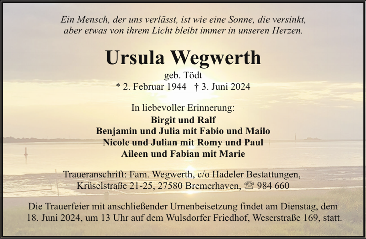<p>Ein Mensch, der uns verlässt, ist wie eine Sonne, die versinkt,<br />aber etwas von ihrem Licht bleibt immer in unseren Herzen.</p><p>Ursula Wegwerth<br />geb. Tödt<br />* 2. Februar 1944 † 3. Juni 2024</p><p>In liebevoller Erinnerung:<br />Birgit und Ralf<br />Benjamin und Julia mit Fabio und Mailo<br />Nicole und Julian mit Romy und Paul<br />Aileen und Fabian mit Marie<br />Traueranschrift: Fam. Wegwerth, c/o Hadeler Bestattungen,<br />Krüselstraße 21-25, 27580 Bremerhaven, ' 984 660<br />Die Trauerfeier mit anschließender Urnenbeisetzung findet am Dienstag, dem<br />18. Juni 2024, um 13 Uhr auf dem Wulsdorfer Friedhof, Weserstraße 169, statt.</p>