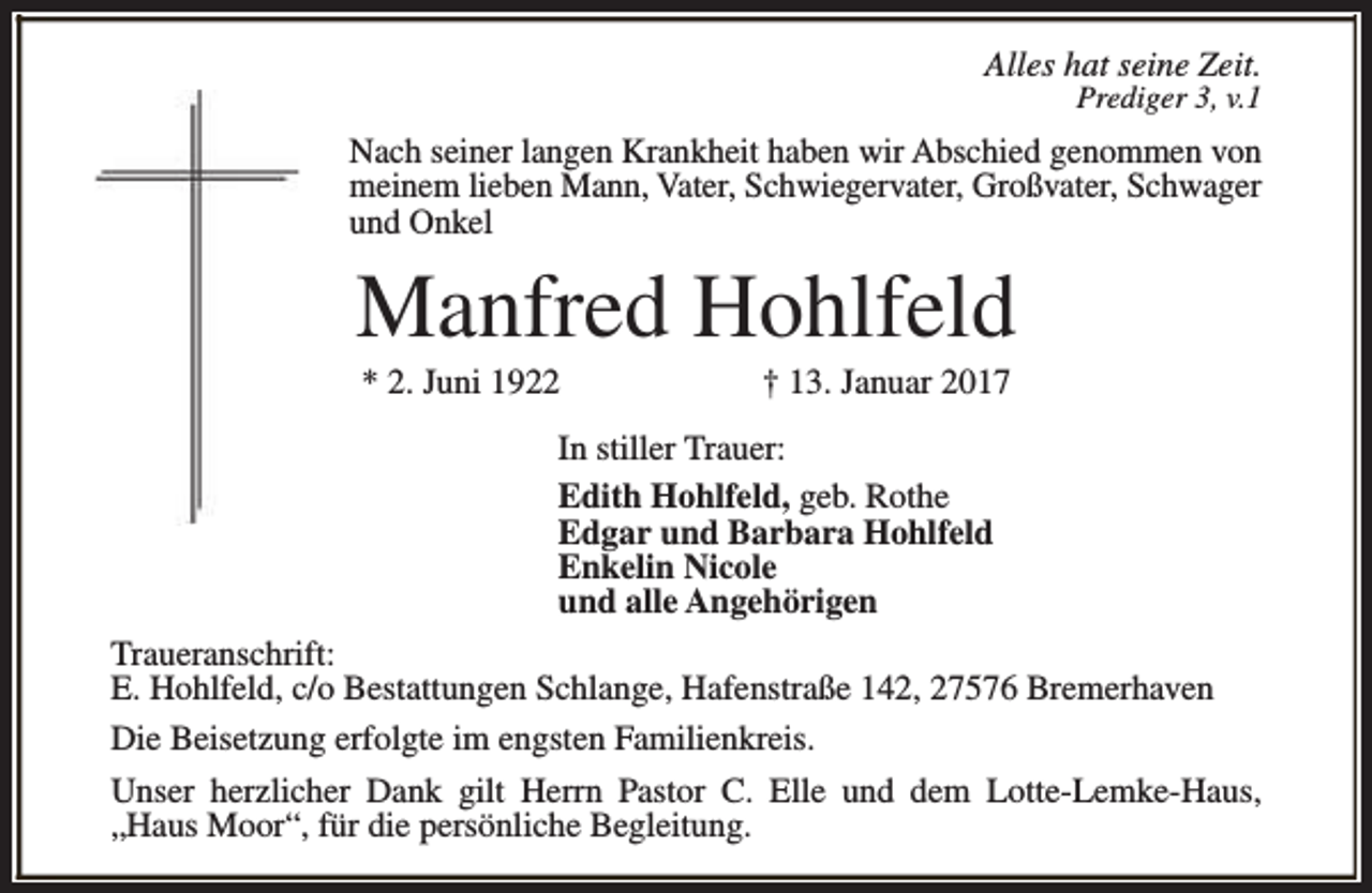 <p>Alles hat seine Zeit.</p><p>Prediger 3, v.1</p><p>Nach seiner langen Krankheit haben wir Abschied genommen von<br />meinem lieben Mann, Vater, Schwiegervater, Großvater, Schwager<br />und Onkel</p><p>Manfred Hohlfeld<br />* 2. Juni 1922</p><p>† 13. Januar 2017</p><p>In stiller Trauer:<br />Edith Hohlfeld, geb. Rothe<br />Edgar und Barbara Hohlfeld<br />Enkelin Nicole<br />und alle Angehörigen<br />Traueranschrift:<br />E. Hohlfeld, c/o Bestattungen Schlange, Hafenstraße 142, 27576 Bremerhaven<br />Die Beisetzung erfolgte im engsten Familienkreis.<br />Unser herzlicher Dank gilt Herrn Pastor C. Elle und dem Lotte-Lemke-Haus,<br />„Haus Moor“, für die persönliche Begleitung.</p>