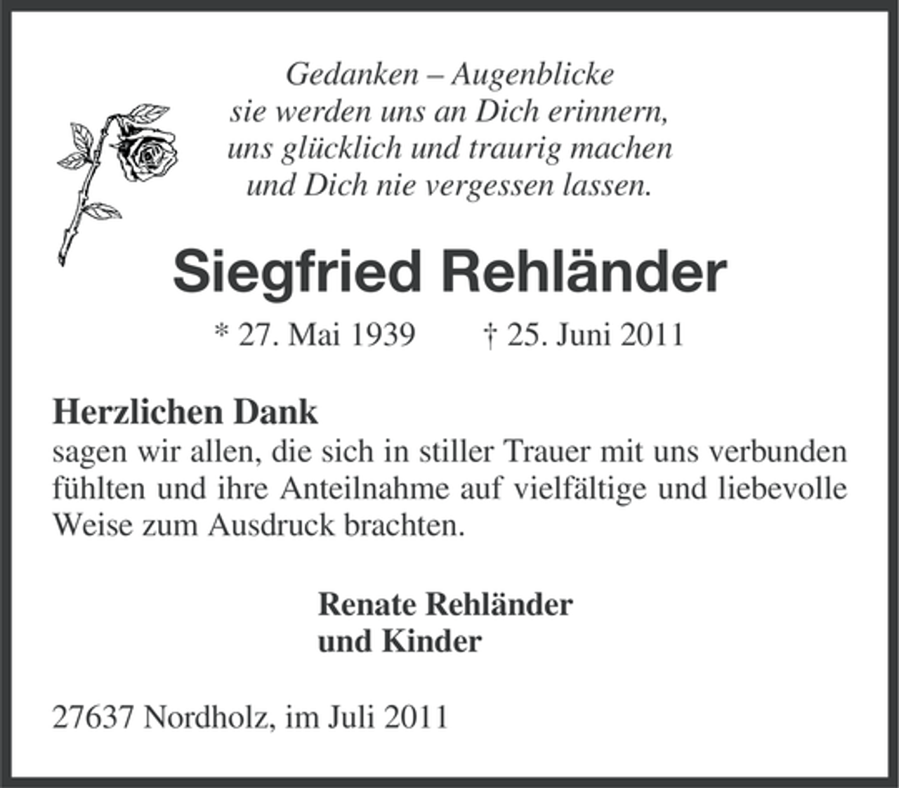 <p>Gedanken – Augenblicke<br />sie werden uns an Dich erinnern,<br />uns glücklich und traurig machen<br />und Dich nie vergessen lassen.</p><p>Siegfried Rehländer<br />* 27. Mai 1939</p><p>† 25. Juni 2011</p><p>Herzlichen Dank<br />sagen wir allen, die sich in stiller Trauer mit uns verbunden<br />fühlten und ihre Anteilnahme auf vielfältige und liebevolle<br />Weise zum Ausdruck brachten.<br />Renate Rehländer<br />und Kinder<br />27637 Nordholz, im Juli 2011</p>