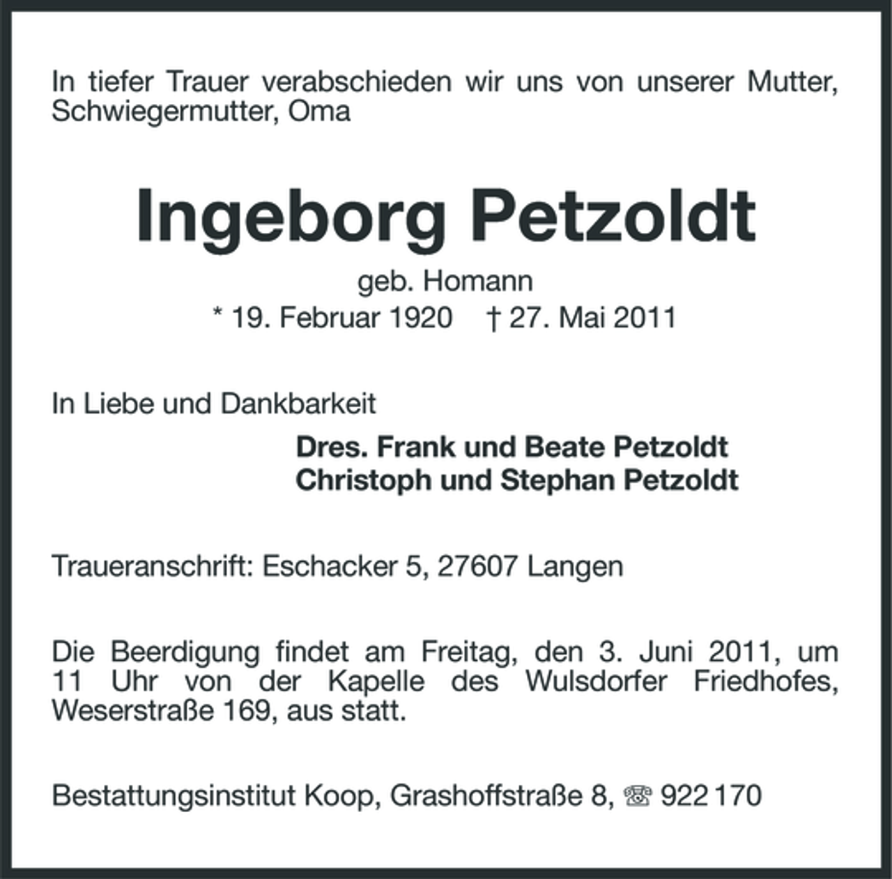 <p>In tiefer Trauer verabschieden wir uns von unserer Mutter, Schwiegermutter, Oma</p><p>Ingeborg Petzoldt<br />geb. Homann * 19. Februar 1920 † 27. Mai 2011 In Liebe und Dankbarkeit Dres. Frank und Beate Petzoldt Christoph und Stephan Petzoldt Traueranschrift: Eschacker 5, 27607 Langen Die Beerdigung findet am Freitag, den 3. Juni 2011, um 11 Uhr von der Kapelle des Wulsdorfer Friedhofes, Weserstraße 169, aus statt. Bestattungsinstitut Koop, Grashoffstraße 8, 922 170</p>