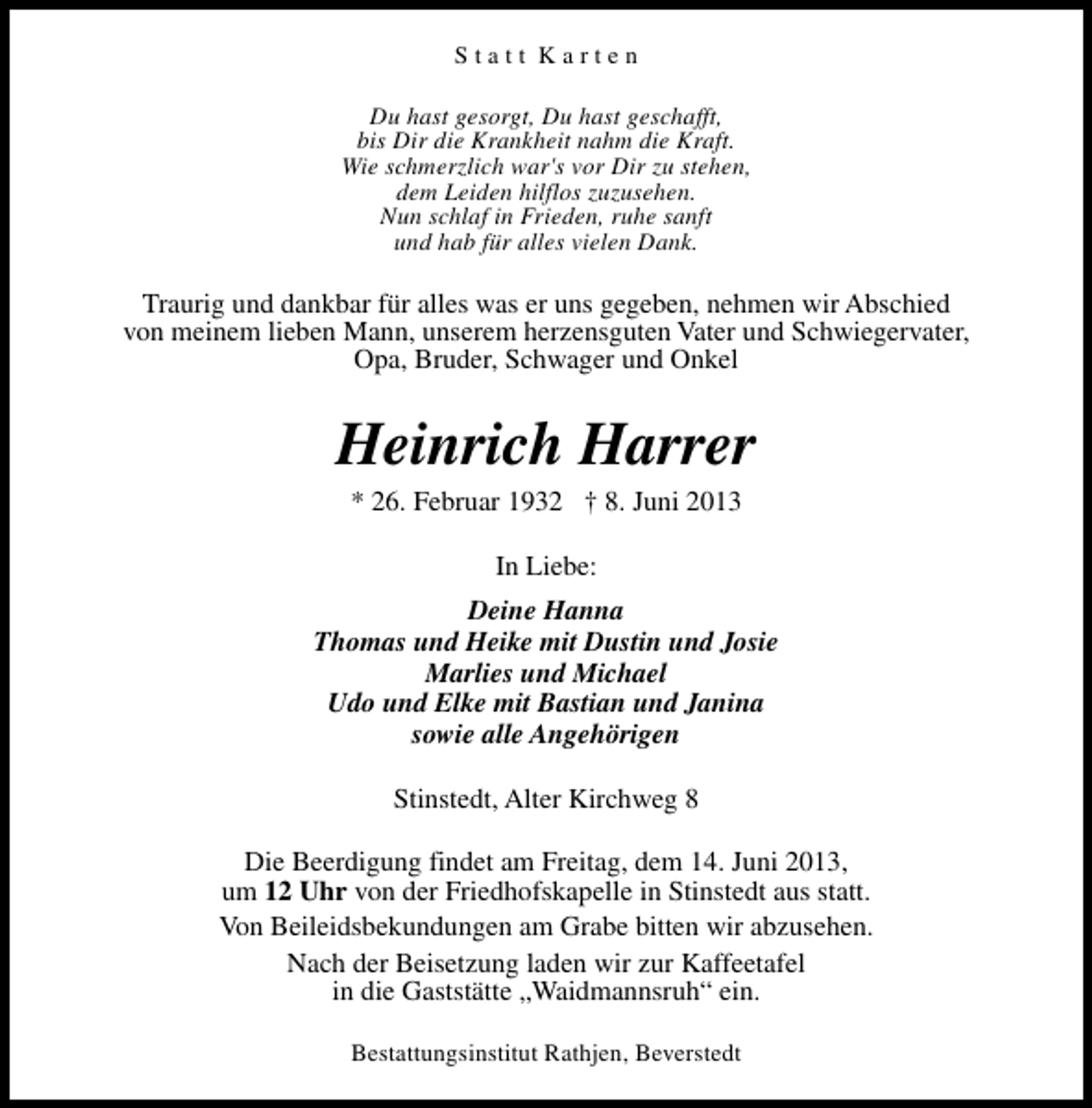 <p>Statt Karten<br />Du hast gesorgt, Du hast geschafft,<br />bis Dir die Krankheit nahm die Kraft.<br />Wie schmerzlich war's vor Dir zu stehen,<br />dem Leiden hilflos zuzusehen.<br />Nun schlaf in Frieden, ruhe sanft<br />und hab für alles vielen Dank.</p><p>Traurig und dankbar für alles was er uns gegeben, nehmen wir Abschied<br />von meinem lieben Mann, unserem herzensguten Vater und Schwiegervater,<br />Opa, Bruder, Schwager und Onkel</p><p>Heinrich Harrer<br />* 26. Februar 1932 † 8. Juni 2013<br />In Liebe:<br />Deine Hanna<br />Thomas und Heike mit Dustin und Josie<br />Marlies und Michael<br />Udo und Elke mit Bastian und Janina<br />sowie alle Angehörigen<br />Stinstedt, Alter Kirchweg 8<br />Die Beerdigung findet am Freitag, dem 14. Juni 2013,<br />um 12 Uhr von der Friedhofskapelle in Stinstedt aus statt.<br />Von Beileidsbekundungen am Grabe bitten wir abzusehen.<br />Nach der Beisetzung laden wir zur Kaffeetafel<br />in die Gaststätte „Waidmannsruh“ ein.<br />Bestattungsinstitut Rathjen, Beverstedt</p>