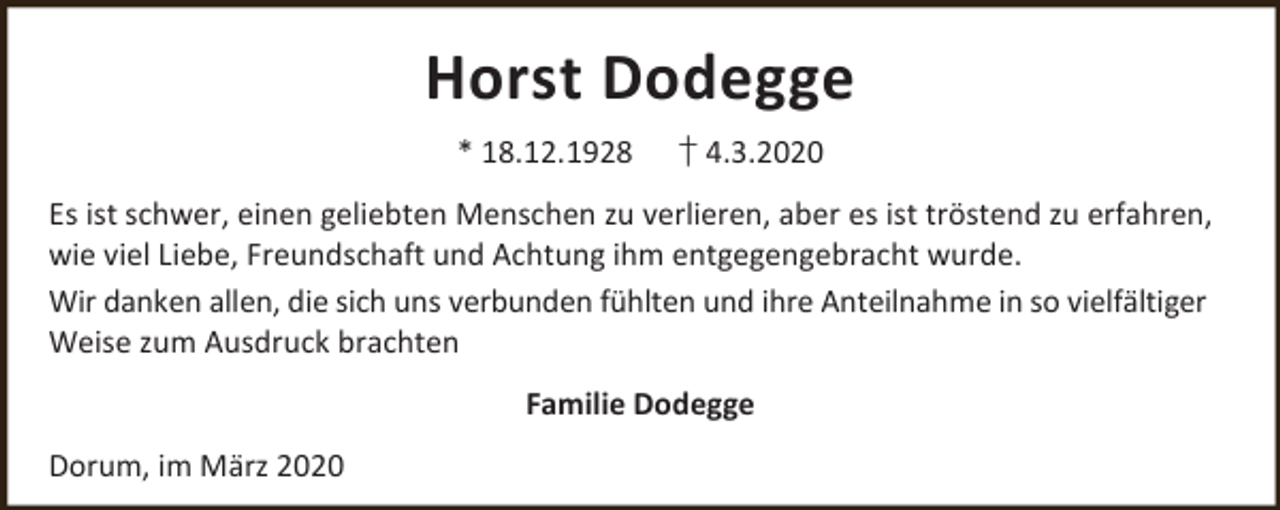 <p>Horst Dodegge<br />* 18.12.1928</p><p>† 4.3.2020</p><p>Es ist schwer, einen geliebten Menschen zu verlieren, aber es ist tröstend zu erfahren,<br />wie viel Liebe, Freundschaft und Achtung ihm entgegengebracht wurde.<br />Wir danken allen, die sich uns verbunden fühlten und ihre Anteilnahme in so vielfältiger<br />Weise zum Ausdruck brachten<br />Familie Dodegge<br />Dorum, im März 2020</p>