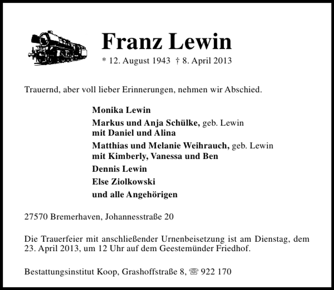 <p>Franz Lewin<br />* 12. August 1943 † 8. April 2013</p><p>Trauernd, aber voll lieber Erinnerungen, nehmen wir Abschied.<br />Monika Lewin<br />Markus und Anja Schülke, geb. Lewin<br />mit Daniel und Alina<br />Matthias und Melanie Weihrauch, geb. Lewin<br />mit Kimberly, Vanessa und Ben<br />Dennis Lewin<br />Else Ziolkowski<br />und alle Angehörigen<br />27570 Bremerhaven, Johannesstraße 20<br />Die Trauerfeier mit anschließender Urnenbeisetzung ist am Dienstag, dem<br />23. April 2013, um 12 Uhr auf dem Geestemünder Friedhof.<br />Bestattungsinstitut Koop, Grashoffstraße 8, s 922 170</p>