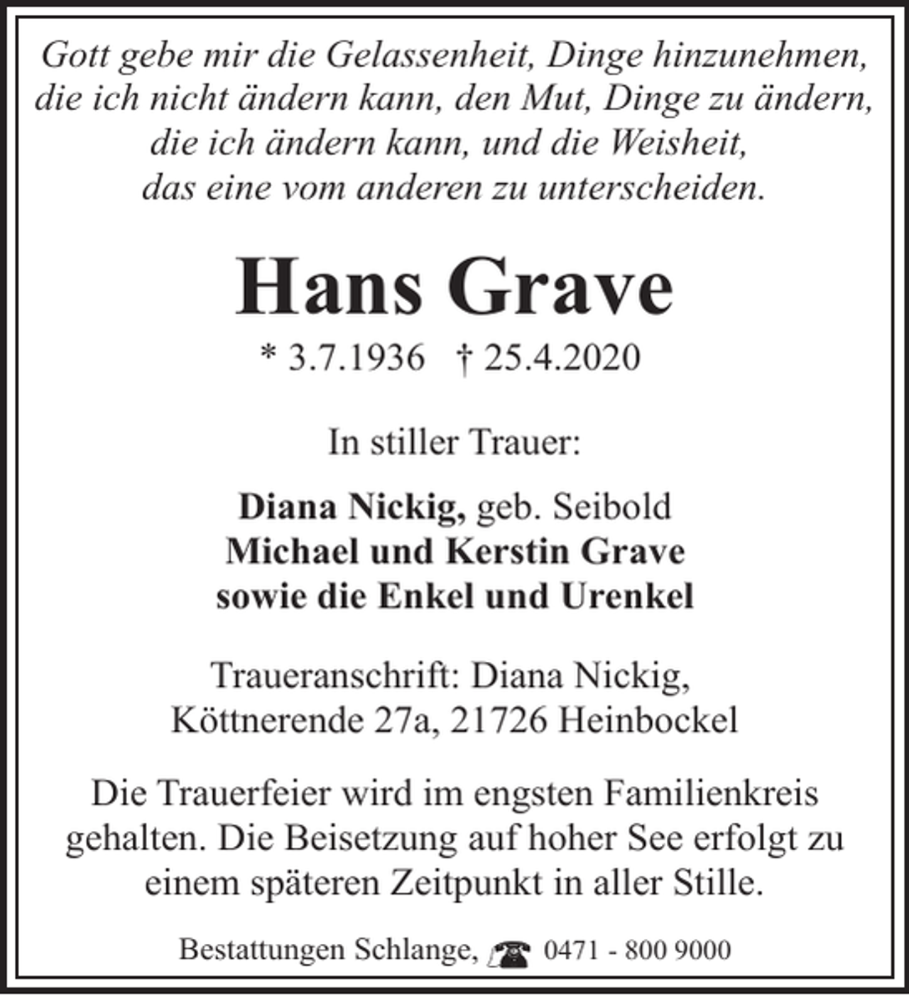 <p>Gott gebe mir die Gelassenheit, Dinge hinzunehmen,<br />die ich nicht ändern kann, den Mut, Dinge zu ändern,<br />die ich ändern kann, und die Weisheit,<br />das eine vom anderen zu unterscheiden.</p><p>Hans Grave<br />* 3.7.1936 † 25.4.2020<br />In stiller Trauer:<br />Diana Nickig, geb. Seibold<br />Michael und Kerstin Grave<br />sowie die Enkel und Urenkel<br />Traueranschrift: Diana Nickig,<br />Köttnerende 27a, 21726 Heinbockel<br />Die Trauerfeier wird im engsten Familienkreis<br />gehalten. Die Beisetzung auf hoher See erfolgt zu<br />einem späteren Zeitpunkt in aller Stille.<br />Bestattungen Schlange,</p><p>0471 - 800 9000</p>