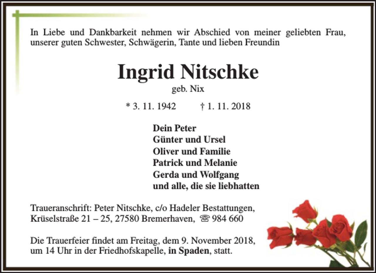 <p>In Liebe und Dankbarkeit nehmen wir Abschied von meiner geliebten Frau,<br />unserer guten Schwester, Schwägerin, Tante und lieben Freundin</p><p>Ingrid Nitschke<br />geb. Nix</p><p>* 3. 11. 1942</p><p>† 1. 11. 2018</p><p>Dein Peter<br />Günter und Ursel<br />Oliver und Familie<br />Patrick und Melanie<br />Gerda und Wolfgang<br />und alle, die sie liebhatten<br />Traueranschrift: Peter Nitschke, c/o Hadeler Bestattungen,<br />Krüselstraße 21 – 25, 27580 Bremerhaven, s 984 660<br />Die Trauerfeier findet am Freitag, dem 9. November 2018,<br />um 14 Uhr in der Friedhofskapelle, in Spaden, statt.</p>