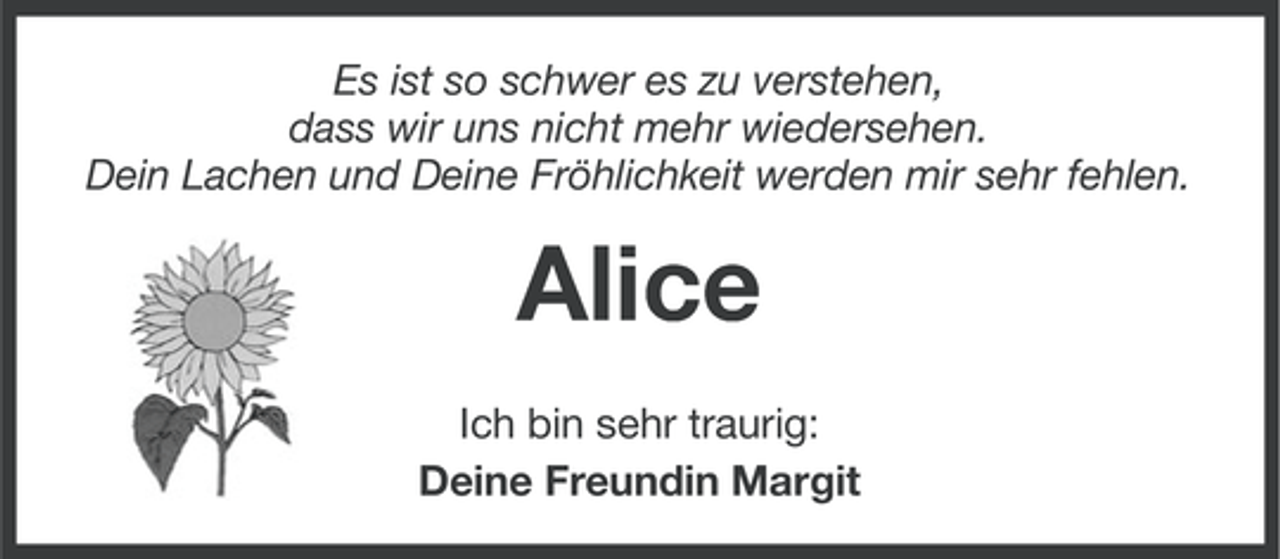 <p>Es ist so schwer es zu verstehen,<br />dass wir uns nicht mehr wiedersehen.<br />Dein Lachen und Deine Fröhlichkeit werden mir sehr fehlen.</p><p>Alice<br />Ich bin sehr traurig:<br />Deine Freundin Margit</p>