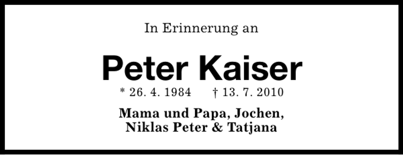 <p>In Erinnerung an</p><p>Peter Kaiser<br />* 26. 4. 1984</p><p>† 13. 7. 2010</p><p>Mama und Papa, Jochen,<br />Niklas Peter &amp; Tatjana</p>