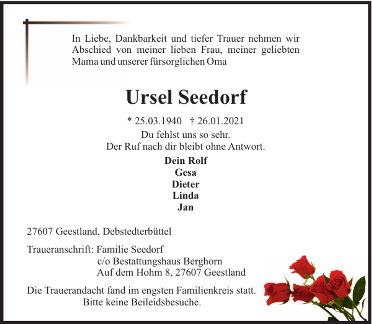 <p>In Liebe, Dankbarkeit und tiefer Trauer nehmen wir<br />Abschied von meiner lieben Frau, meiner geliebten<br />Mama und unserer fürsorglichen Oma</p><p>Ursel Seedorf<br />* 25.03.1940 † 26.01.2021<br />Du fehlst uns so sehr.<br />Der Ruf nach dir bleibt ohne Antwort.<br />Dein Rolf<br />Gesa<br />Dieter<br />Linda<br />Jan<br />27607 Geestland, Debstedterbüttel<br />Traueranschrift: Familie Seedorf<br />c/o Bestattungshaus Berghorn<br />Auf dem Hohm 8, 27607 Geestland<br />Die Trauerandacht fand im engsten Familienkreis statt.<br />Bitte keine Beileidsbesuche.</p>