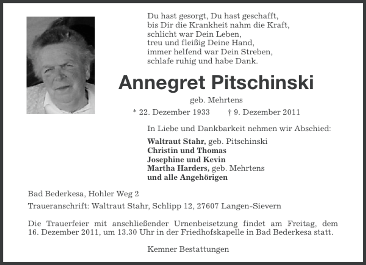 <p>Du hast gesorgt, Du hast geschafft,<br />bis Dir die Krankheit nahm die Kraft,<br />schlicht war Dein Leben,<br />treu und fleißig Deine Hand,<br />immer helfend war Dein Streben,<br />schlafe ruhig und habe Dank.</p><p>Annegret Pitschinski<br />geb. Mehrtens<br />* 22. Dezember 1933</p><p>† 9. Dezember 2011</p><p>In Liebe und Dankbarkeit nehmen wir Abschied:<br />Waltraut Stahr, geb. Pitschinski<br />Christin und Thomas<br />Josephine und Kevin<br />Martha Harders, geb. Mehrtens<br />und alle Angehörigen<br />Bad Bederkesa, Hohler Weg 2<br />Traueranschrift: Waltraut Stahr, Schlipp 12, 27607 Langen-Sievern<br />Die Trauerfeier mit anschließender Urnenbeisetzung findet am Freitag, dem<br />16. Dezember 2011, um 13.30 Uhr in der Friedhofskapelle in Bad Bederkesa statt.<br />Kemner Bestattungen</p>