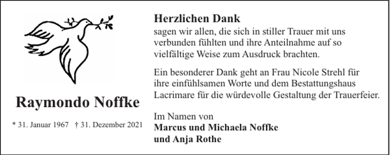 <p>Herzlichen Dank</p><p>sagen wir allen, die sich in stiller Trauer mit uns<br />verbunden fühlten und ihre Anteilnahme auf so<br />vielfältige Weise zum Ausdruck brachten.</p><p>Raymondo Noffke<br />* 31. Januar 1967 † 31. Dezember 2021</p><p>Ein besonderer Dank geht an Frau Nicole Strehl für<br />ihre einfühlsamen Worte und dem Bestattungshaus<br />Lacrimare für die würdevolle Gestaltung der Trauerfeier.<br />Im Namen von<br />Marcus und Michaela Noffke<br />und Anja Rothe</p>