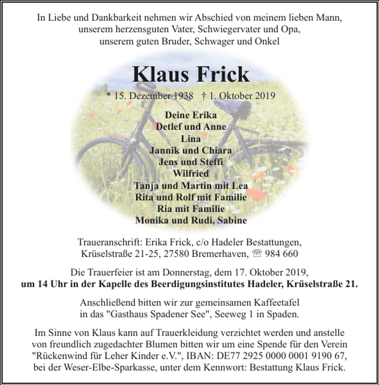 <p>In Liebe und Dankbarkeit nehmen wir Abschied von meinem lieben Mann,<br />unserem herzensguten Vater, Schwiegervater und Opa,<br />unserem guten Bruder, Schwager und Onkel</p><p>Klaus Frick</p><p>* 15. Dezember 1938 † 1. Oktober 2019<br />Deine Erika<br />Detlef und Anne<br />Lina<br />Jannik und Chiara<br />Jens und Steffi<br />Wilfried<br />Tanja und Martin mit Lea<br />Rita und Rolf mit Familie<br />Ria mit Familie<br />Monika und Rudi, Sabine<br />Traueranschrift: Erika Frick, c/o Hadeler Bestattungen,<br />Krüselstraße 21-25, 27580 Bremerhaven, ' 984 660<br />Die Trauerfeier ist am Donnerstag, dem 17. Oktober 2019,<br />um 14 Uhr in der Kapelle des Beerdigungsinstitutes Hadeler, Krüselstraße 21.<br />Anschließend bitten wir zur gemeinsamen Kaffeetafel<br />in das "Gasthaus Spadener See", Seeweg 1 in Spaden.<br />Im Sinne von Klaus kann auf Trauerkleidung verzichtet werden und anstelle<br />von freundlich zugedachter Blumen bitten wir um eine Spende für den Verein<br />"Rückenwind für Leher Kinder e.V.", IBAN: DE77 2925 01 9190 67,<br />bei der Weser-Elbe-Sparkasse, unter dem Kennwort: Bestattung Klaus Frick.</p>