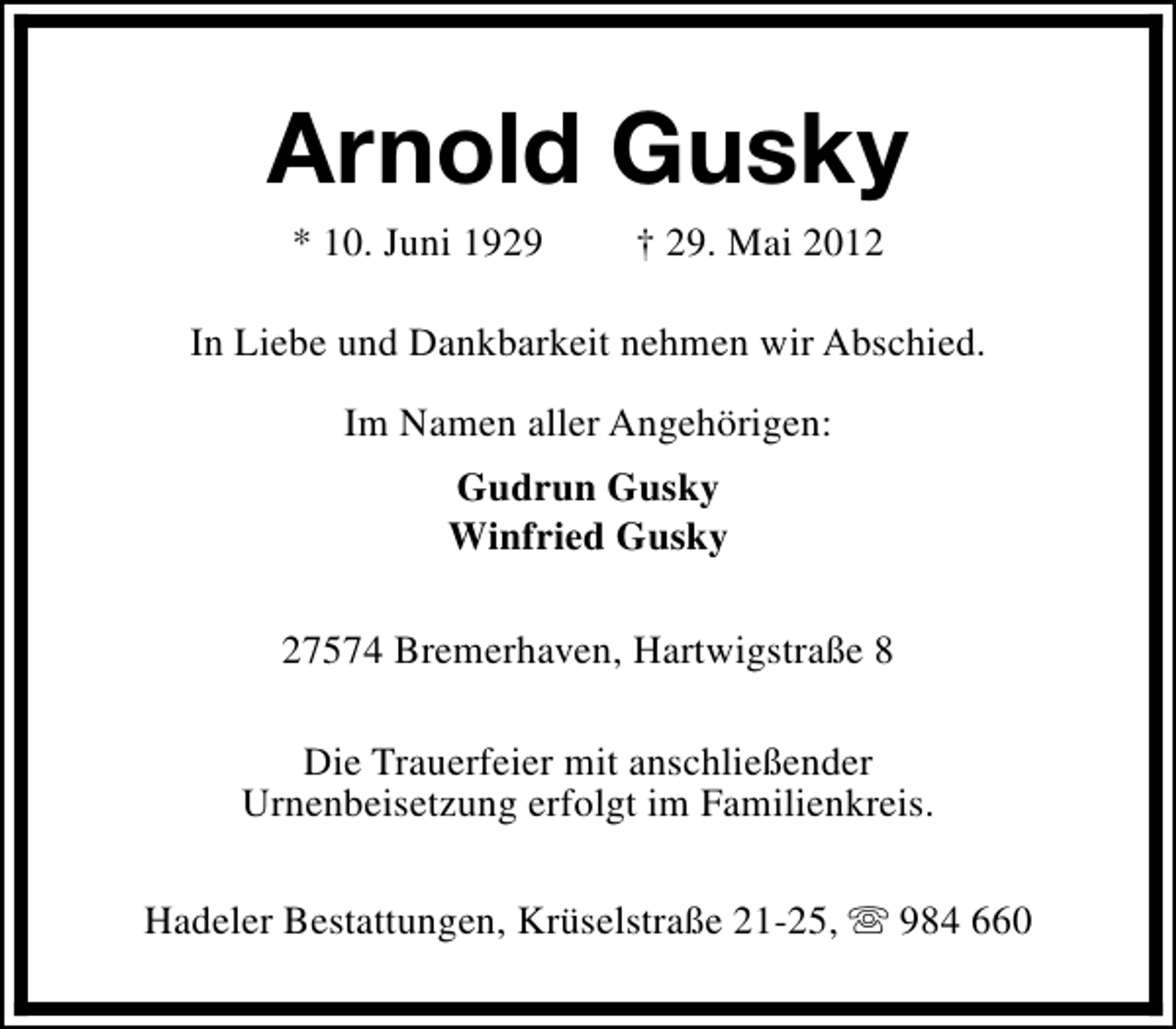 <p>Arnold Gusky<br />* 10. Juni 1929</p><p>† 29. Mai 2012</p><p>In Liebe und Dankbarkeit nehmen wir Abschied.<br />Im Namen aller Angehörigen:<br />Gudrun Gusky<br />Winfried Gusky<br />27574 Bremerhaven, Hartwigstraße 8<br />Die Trauerfeier mit anschließender<br />Urnenbeisetzung erfolgt im Familienkreis.<br />Hadeler Bestattungen, Krüselstraße 21-25, s 984 660</p>