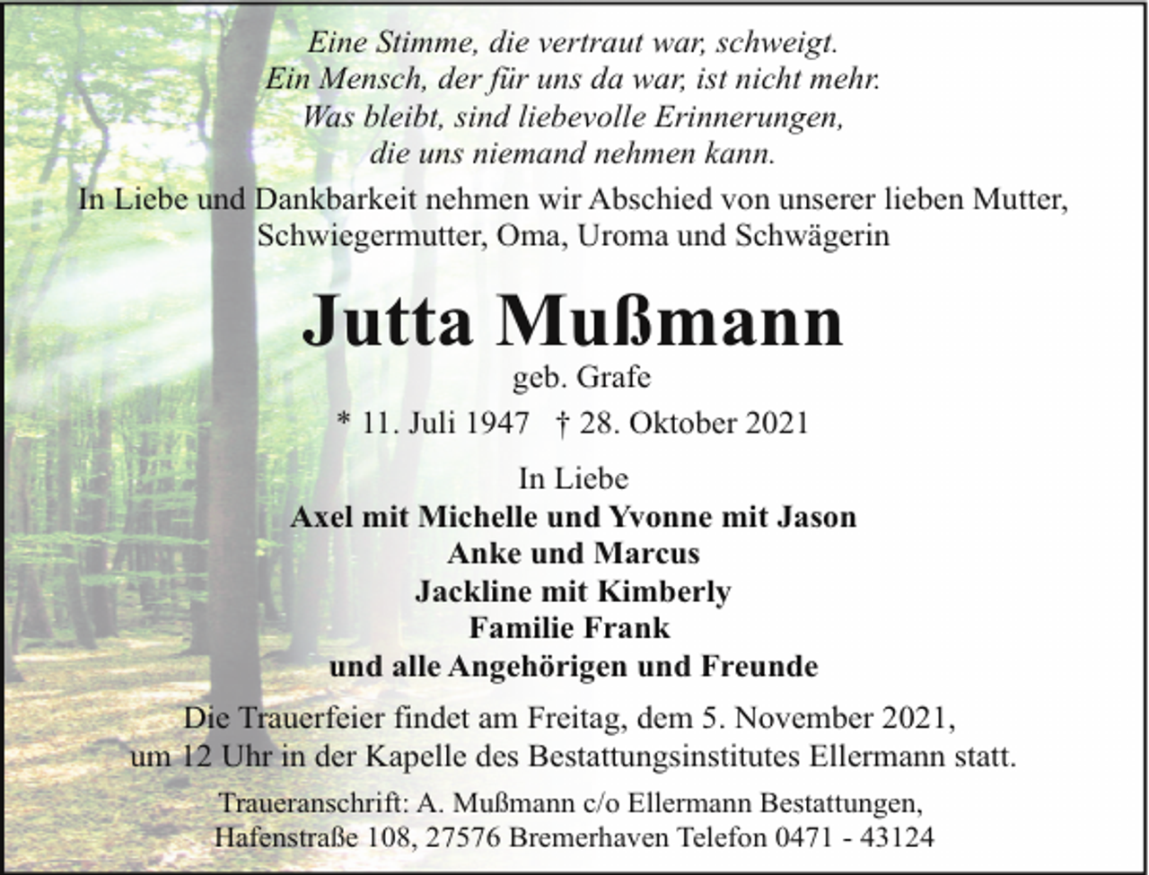 <p>Eine Stimme, die vertraut war, schweigt.<br />Ein Mensch, der für uns da war, ist nicht mehr.<br />Was bleibt, sind liebevolle Erinnerungen,<br />die uns niemand nehmen kann.<br />In Liebe und Dankbarkeit nehmen wir Abschied von unserer lieben Mutter,<br />Schwiegermutter, Oma, Uroma und Schwägerin</p><p>Jutta Mußmann<br />geb. Grafe<br />* 11. Juli 1947 † 28. Oktober 2021</p><p>In Liebe<br />Axel mit Michelle und Yvonne mit Jason<br />Anke und Marcus<br />Jackline mit Kimberly<br />Familie Frank<br />und alle Angehörigen und Freunde<br />Die Trauerfeier findet am Freitag, dem 5. November 2021,<br />um 12 Uhr in der Kapelle des Bestattungsinstitutes Ellermann statt.<br />Traueranschrift: A. Mußmann c/o Ellermann Bestattungen,<br />Hafenstraße 108, 27576 Bremerhaven Telefon 0471 - 43124</p>