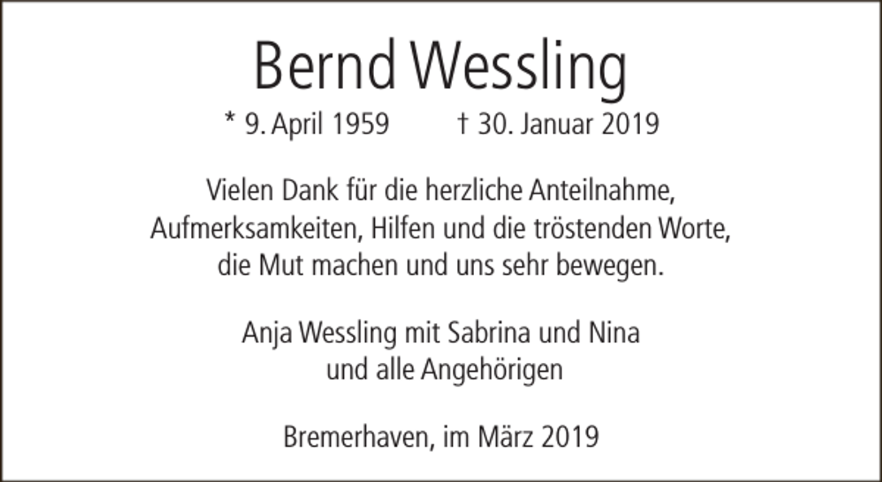 <p>Bernd Wessling</p><p>* 9. April 1959</p><p>† 30. Januar 2019</p><p>Vielen Dank für die herzliche Anteilnahme,<br />Aufmerksamkeiten, Hilfen und die tröstenden Worte,<br />die Mut machen und uns sehr bewegen.<br />Anja Wessling mit Sabrina und Nina<br />und alle Angehörigen<br />Bremerhaven, im März 2019</p>