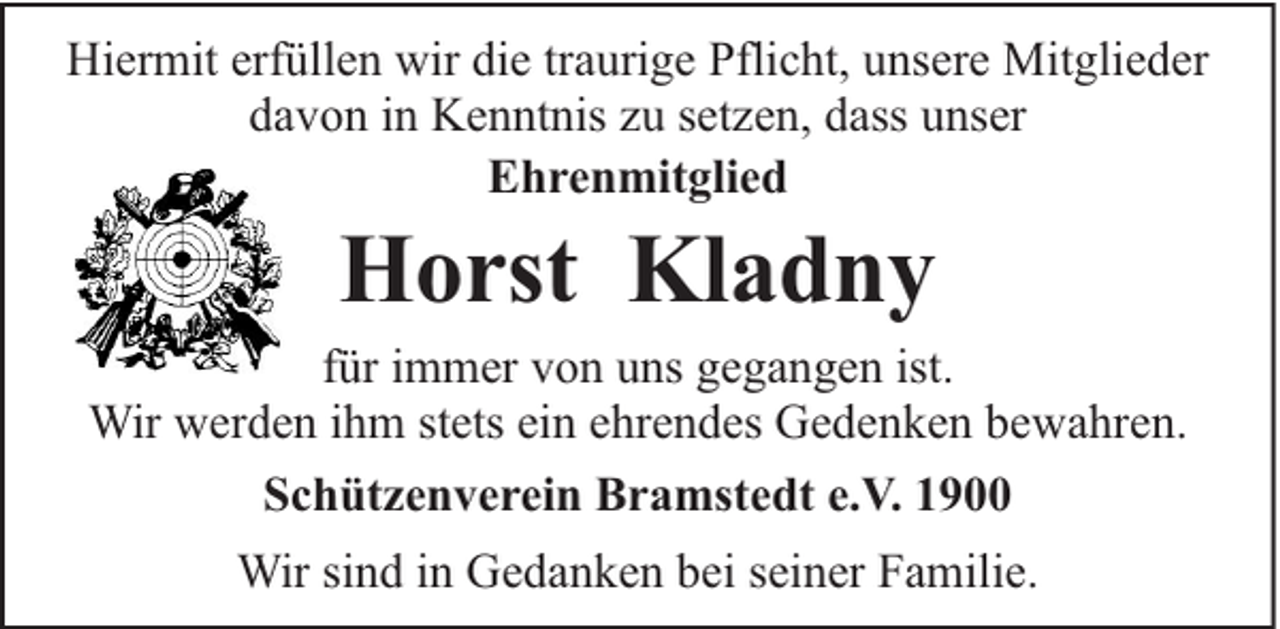 <p>Hiermit erfüllen wir die traurige Pflicht, unsere Mitglieder<br />davon in Kenntnis zu setzen, dass unser<br />Ehrenmitglied</p><p>Horst Kladny</p><p>für immer von uns gegangen ist.<br />Wir werden ihm stets ein ehrendes Gedenken bewahren.<br />Schützenverein Bramstedt e.V. 1900<br />Wir sind in Gedanken bei seiner Familie.</p>