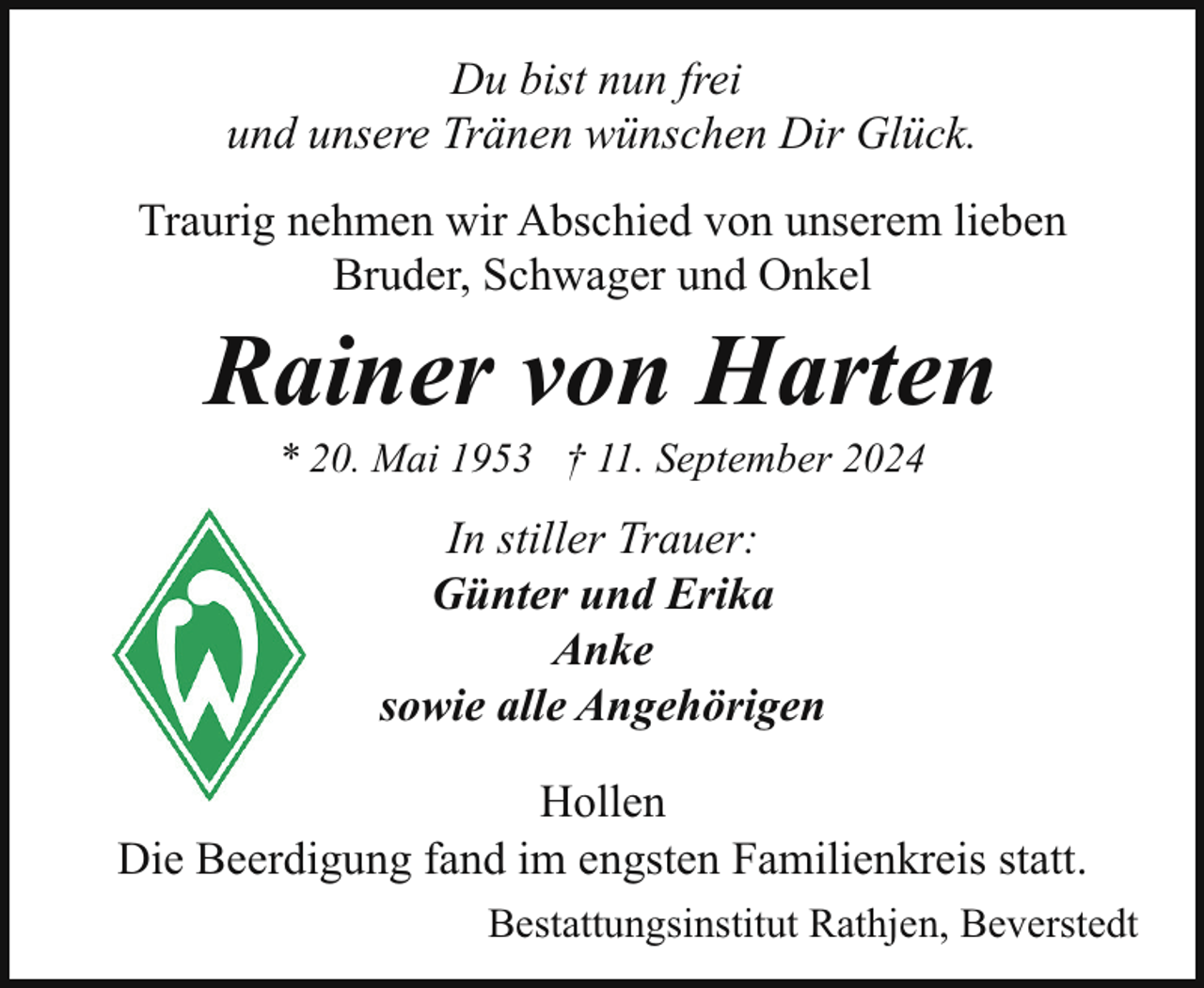 <p>Du bist nun frei<br />und unsere Tränen wünschen Dir Glück.<br />Traurig nehmen wir Abschied von unserem lieben<br />Bruder, Schwager und Onkel</p><p>Rainer von Harten<br />* 20. Mai 1953 † 11. September 2024</p><p>In stiller Trauer:<br />Günter und Erika<br />Anke<br />sowie alle Angehörigen<br />Hollen<br />Die Beerdigung fand im engsten Familienkreis statt.<br />Bestattungsinstitut Rathjen, Beverstedt</p>