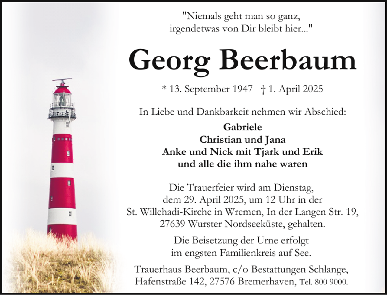 <p>"Niemals geht man so ganz,<br />irgendetwas von Dir bleibt hier..."</p><p>Georg Beerbaum<br />* 13. September 1947 † 1. April 2025<br />In Liebe und Dankbarkeit nehmen wir Abschied:<br />Gabriele<br />Christian und Jana<br />Anke und Nick mit Tjark und Erik<br />und alle die ihm nahe waren<br />Die Trauerfeier wird am Dienstag,<br />dem 29. April 2025, um 12 Uhr in der<br />St. Willehadi-Kirche in Wremen, In der Langen Str. 19,<br />27639 Wurster Nordseeküste, gehalten.<br />Die Beisetzung der Urne erfolgt<br />im engsten Familienkreis auf See.<br />Trauerhaus Beerbaum, c/o Bestattungen Schlange,<br />Hafenstraße 142, 27576 Bremerhaven, Tel. 800 9000.</p>