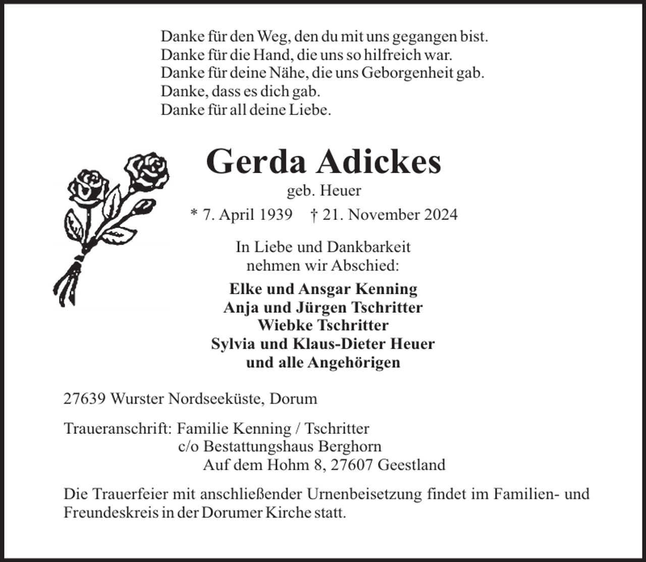 <p>Danke für den Weg, den du mit uns gegangen bist.<br />Danke für die Hand, die uns so hilfreich war.<br />Danke für deine Nähe, die uns Geborgenheit gab.<br />Danke, dass es dich gab.<br />Danke für all deine Liebe.</p><p>Gerda Adickes<br />geb. Heuer<br />* 7. April 1939 † 21. November 2024<br />In Liebe und Dankbarkeit<br />nehmen wir Abschied:<br />Elke und Ansgar Kenning<br />Anja und Jürgen Tschritter<br />Wiebke Tschritter<br />Sylvia und Klaus-Dieter Heuer<br />und alle Angehörigen<br />27639 Wurster Nordseeküste, Dorum<br />Traueranschrift: Familie Kenning / Tschritter<br />c/o Bestattungshaus Berghorn<br />Auf dem Hohm 8, 27607 Geestland<br />Die Trauerfeier mit anschließender Urnenbeisetzung findet im Familien- und<br />Freundeskreis in der Dorumer Kirche statt.</p>