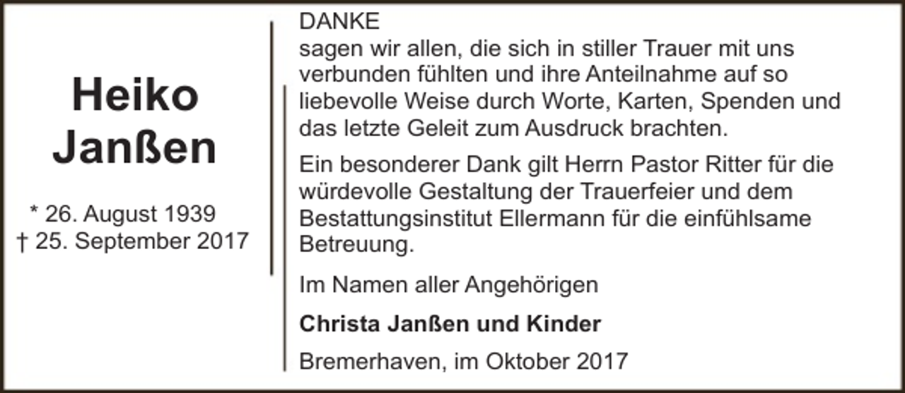 <p>Heiko<br />Janßen<br />* 26. August 1939<br />† 25. September 2017</p><p>DANKE<br />sagen wir allen, die sich in stiller Trauer mit uns<br />verbunden fühlten und ihre Anteilnahme auf so<br />liebevolle Weise durch Worte, Karten, Spenden und<br />das letzte Geleit zum Ausdruck brachten.<br />Ein besonderer Dank gilt Herrn Pastor Ritter für die<br />würdevolle Gestaltung der Trauerfeier und dem<br />Bestattungsinstitut Ellermann für die einfühlsame<br />Betreuung.<br />Im Namen aller Angehörigen<br />Christa Janßen und Kinder<br />Bremerhaven, im Oktober 2017</p>