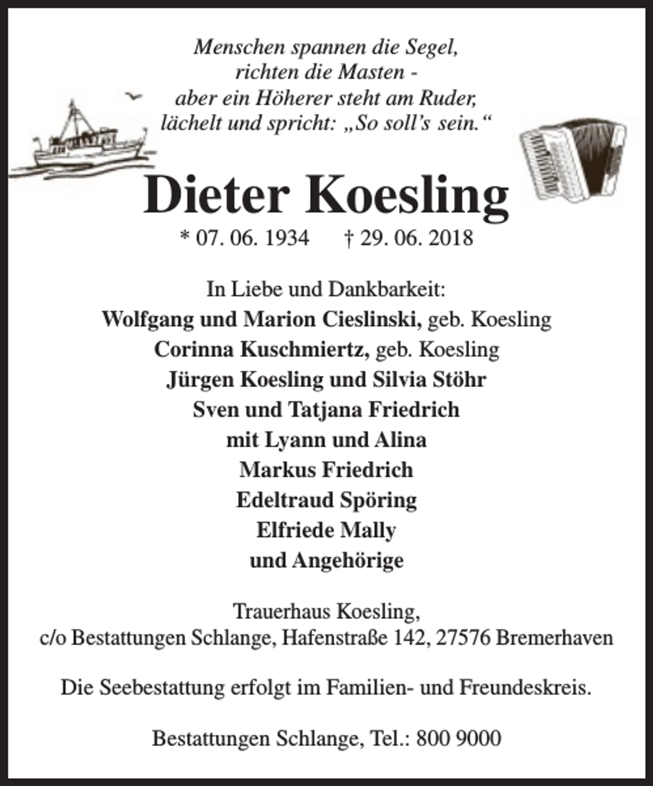<p>Menschen spannen die Segel,<br />richten die Masten aber ein Höherer steht am Ruder,<br />lächelt und spricht: „So soll’s sein.“</p><p>Dieter Koesling<br />* 07. 06. 1934</p><p>† 29. 06. 2018</p><p>In Liebe und Dankbarkeit:<br />Wolfgang und Marion Cieslinski, geb. Koesling<br />Corinna Kuschmiertz, geb. Koesling<br />Jürgen Koesling und Silvia Stöhr<br />Sven und Tatjana Friedrich<br />mit Lyann und Alina<br />Markus Friedrich<br />Edeltraud Spöring<br />Elfriede Mally<br />und Angehörige<br />Trauerhaus Koesling,<br />c/o Bestattungen Schlange, Hafenstraße 142, 27576 Bremerhaven<br />Die Seebestattung erfolgt im Familien- und Freundeskreis.<br />Bestattungen Schlange, Tel.: 800 9000</p>