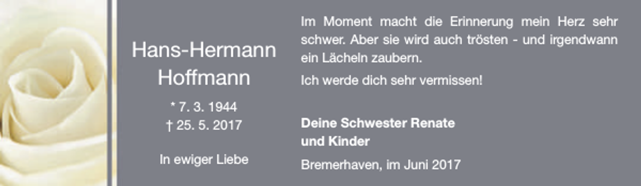 <p>Hans-Hermann<br />Hoffmann<br />* 7. 3. 1944<br />† 25. 5. 2017<br />In ewiger Liebe</p><p>Im Moment macht die Erinnerung mein Herz sehr<br />schwer. Aber sie wird auch trösten - und irgendwann<br />ein Lächeln zaubern.<br />Ich werde dich sehr vermissen!<br />Deine Schwester Renate<br />und Kinder<br />Bremerhaven, im Juni 2017</p>