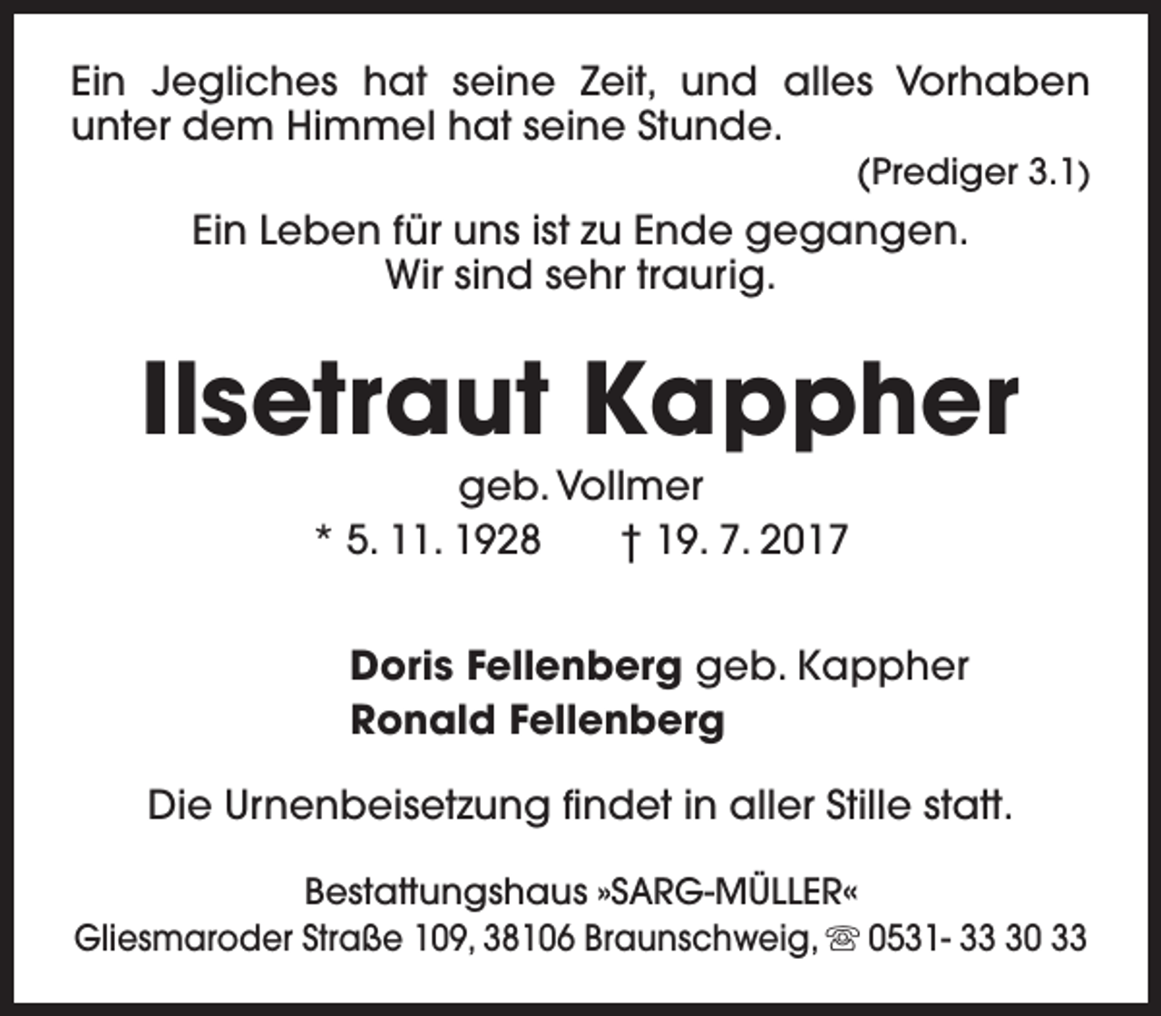 <p>Ein Jegliches hat seine Zeit, und alles Vorhaben<br />unter dem Himmel hat seine Stunde.<br />(Prediger 3.1)</p><p>Ein Leben für uns ist zu Ende gegangen.<br />Wir sind sehr traurig.</p><p>Ilsetraut Kappher<br />geb. Vollmer<br />* 5. 11. 1928<br />† 19. 7. 2017</p><p>Doris Fellenberg geb. Kappher<br />Ronald Fellenberg<br />Die Urnenbeisetzung findet in aller Stille statt.<br />Bestattungshaus »SARG-MÜLLER«<br />Gliesmaroder Straße 109, 38106 Braunschweig, s 0531- 30 33</p>