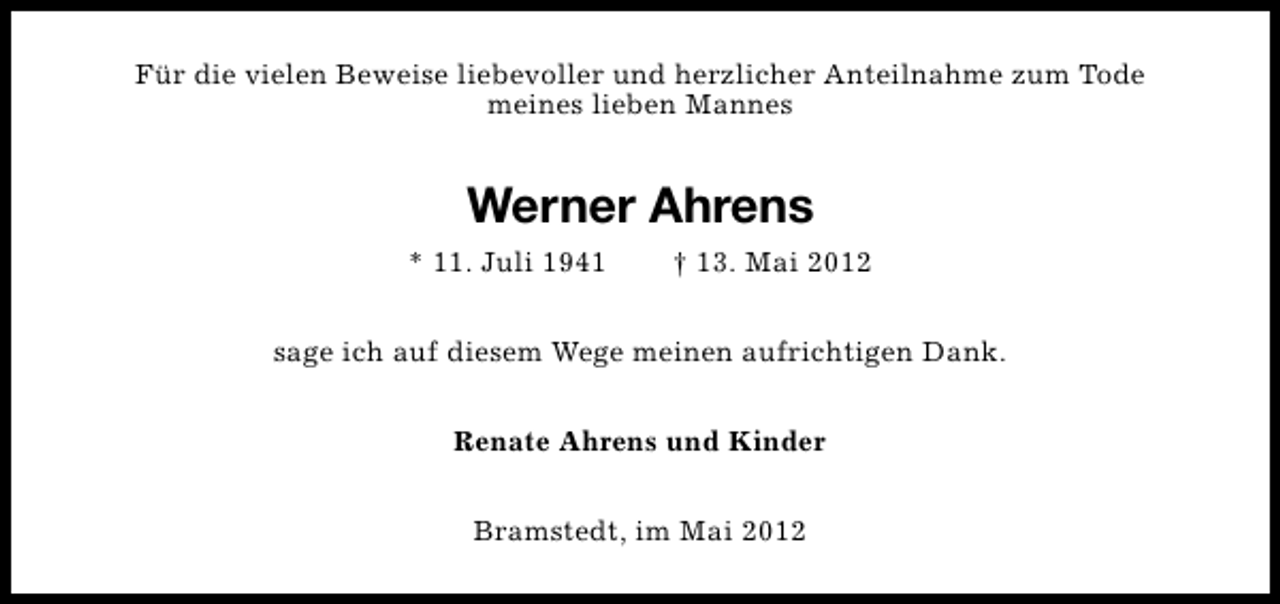 <p>Für die vielen Beweise liebevoller und herzlicher Anteilnahme zum Tode<br />meines lieben Mannes</p><p>Werner Ahrens<br />* 11. Juli 1941</p><p>† 13. Mai 2012</p><p>sage ich auf diesem Wege meinen aufrichtigen Dank.<br />Renate Ahrens und Kinder<br />Bramstedt, im Mai 2012</p>