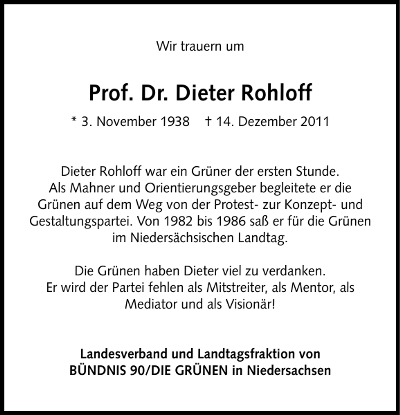 <p>Wir trauern um</p><p>Prof. Dr. Dieter Rohloff<br />* 3. November 1938</p><p>† 14. Dezember 2011</p><p>Dieter Rohloff war ein Grüner der ersten Stunde.<br />Als Mahner und Orientierungsgeber begleitete er die<br />Grünen auf dem Weg von der Protest- zur Konzept- und<br />Gestaltungspartei. Von 1982 bis 1986 saß er für die Grünen<br />im Niedersächsischen Landtag.<br />Die Grünen haben Dieter viel zu verdanken.<br />Er wird der Partei fehlen als Mitstreiter, als Mentor, als<br />Mediator und als Visionär!<br />Landesverband und Landtagsfraktion von<br />BÜNDNIS 90/DIE GRÜNEN in Niedersachsen</p>