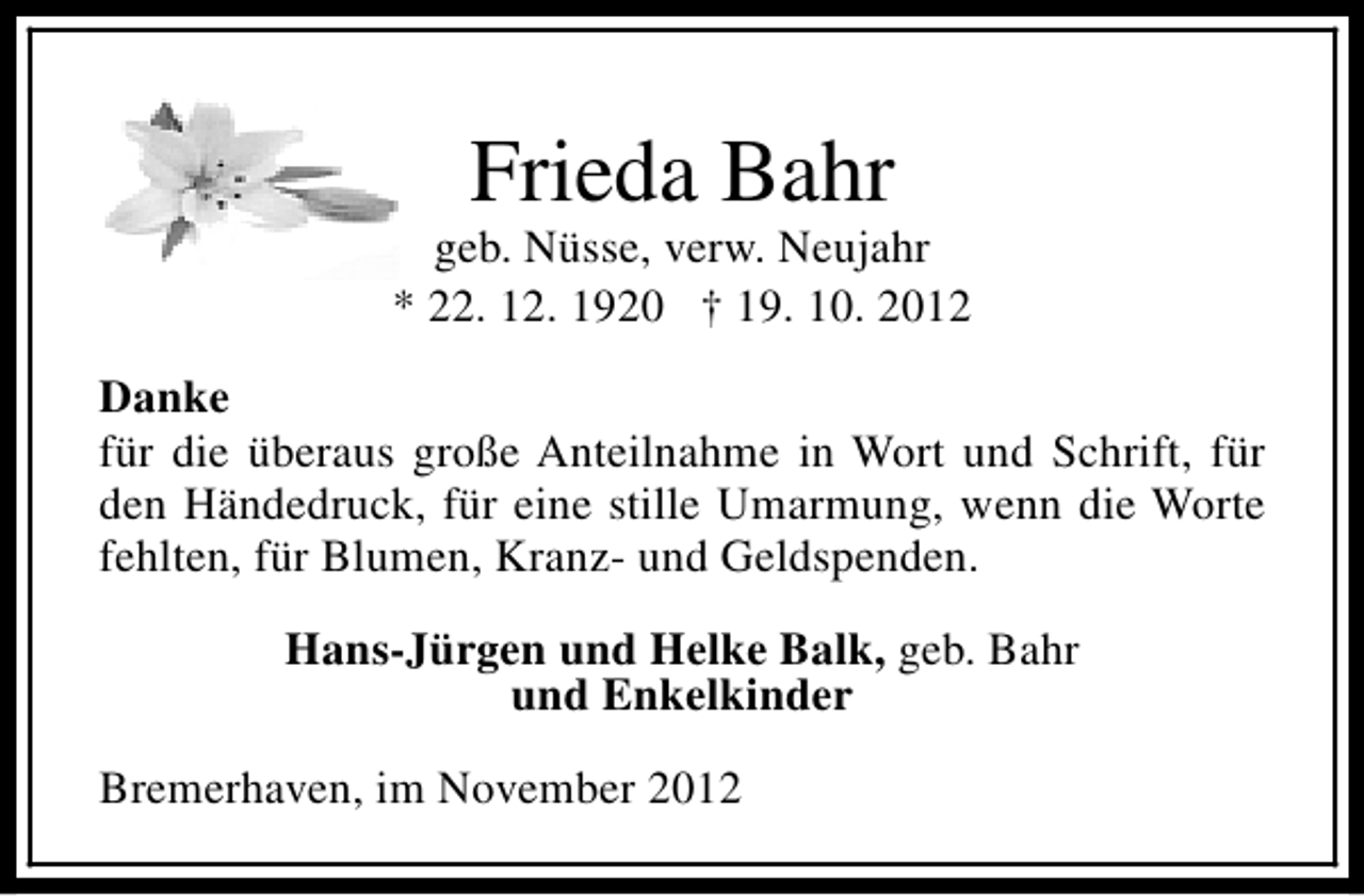 <p>Frieda Bahr</p><p>geb. Nüsse, verw. Neujahr<br />* 22. 12. 1920 † 19. 10. 2012<br />Danke<br />für die überaus große Anteilnahme in Wort und Schrift, für<br />den Händedruck, für eine stille Umarmung, wenn die Worte<br />fehlten, für Blumen, Kranz- und Geldspenden.<br />Hans-Jürgen und Helke Balk, geb. Bahr<br />und Enkelkinder<br />Bremerhaven, im November 2012</p>