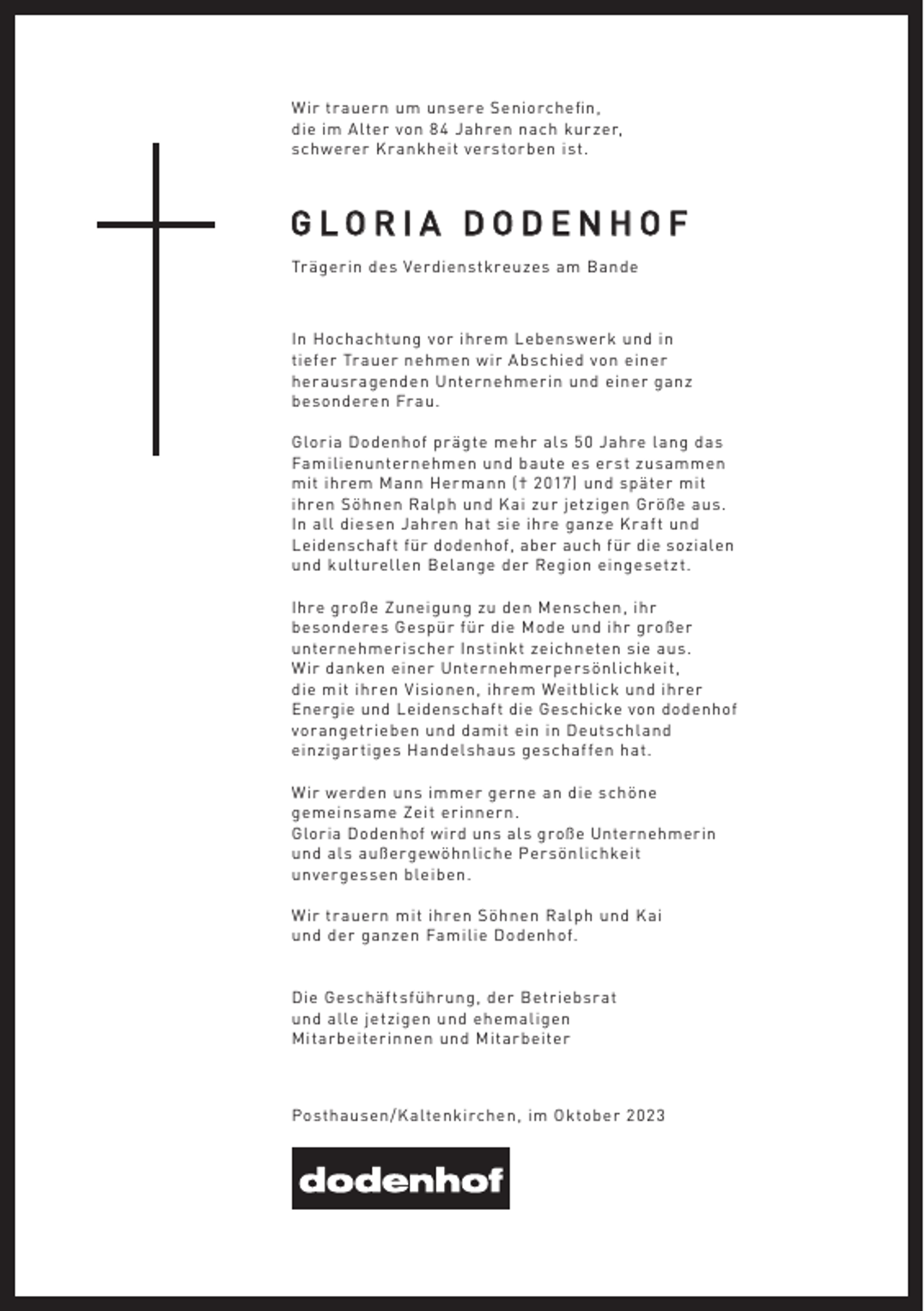 <p>Wir trauern um unsere Seniorcheﬁn,<br />die im Alter von 84 Jahren nach kurzer,<br />schwerer Krankheit verstorben ist.</p><p>GLORIA DODENHOF<br />Trägerin des Verdienstkreuzes am Bande</p><p>In Hochachtung vor ihrem Lebenswerk und in<br />tiefer Trauer nehmen wir Abschied von einer<br />herausragenden Unternehmerin und einer ganz<br />besonderen Frau.<br />Gloria Dodenhof prägte mehr als 50 Jahre lang das<br />Familienunternehmen und baute es erst zusammen<br />mit ihrem Mann Hermann († 2017) und später mit<br />ihren Söhnen Ralph und Kai zur jetzigen Größe aus.<br />In all diesen Jahren hat sie ihre ganze Kraft und<br />Leidenschaft für dodenhof, aber auch für die sozialen<br />und kulturellen Belange der Region eingesetzt.<br />Ihre große Zuneigung zu den Menschen, ihr<br />besonderes Gespür für die Mode und ihr großer<br />unternehmerischer Instinkt zeichneten sie aus.<br />Wir danken einer Unternehmerpersönlichkeit,<br />die mit ihren Visionen, ihrem Weitblick und ihrer<br />Energie und Leidenschaft die Geschicke von dodenhof<br />vorangetrieben und damit ein in Deutschland<br />einzigartiges Handelshaus geschaffen hat.<br />Wir werden uns immer gerne an die schöne<br />gemeinsame Zeit erinnern.<br />Gloria Dodenhof wird uns als große Unternehmerin<br />und als außergewöhnliche Persönlichkeit<br />unvergessen bleiben.<br />Wir trauern mit ihren Söhnen Ralph und Kai<br />und der ganzen Familie Dodenhof.</p><p>Die Geschäftsführung, der Betriebsrat<br />und alle jetzigen und ehemaligen<br />Mitarbeiterinnen und Mitarbeiter</p><p>Posthausen/Kaltenkirchen, im Oktober 202 3</p>