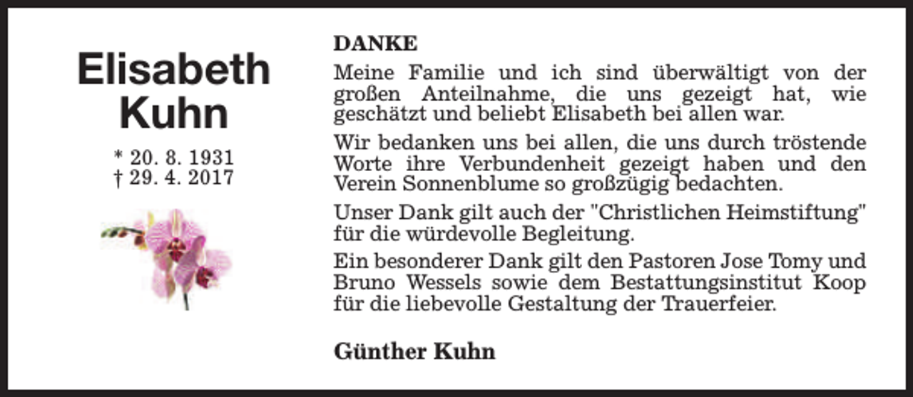 <p>Elisabeth<br />Kuhn<br />* 20. 8. 1931<br />† 29. 4. 2017</p><p>DANKE<br />Meine Familie und ich sind überwältigt von der<br />großen Anteilnahme, die uns gezeigt hat, wie<br />geschätzt und beliebt Elisabeth bei allen war.<br />Wir bedanken uns bei allen, die uns durch tröstende<br />Worte ihre Verbundenheit gezeigt haben und den<br />Verein Sonnenblume so großzügig bedachten.<br />Unser Dank gilt auch der "Christlichen Heimstiftung"<br />für die würdevolle Begleitung.<br />Ein besonderer Dank gilt den Pastoren Jose Tomy und<br />Bruno Wessels sowie dem Bestattungsinstitut Koop<br />für die liebevolle Gestaltung der Trauerfeier.</p><p>Günther Kuhn</p>