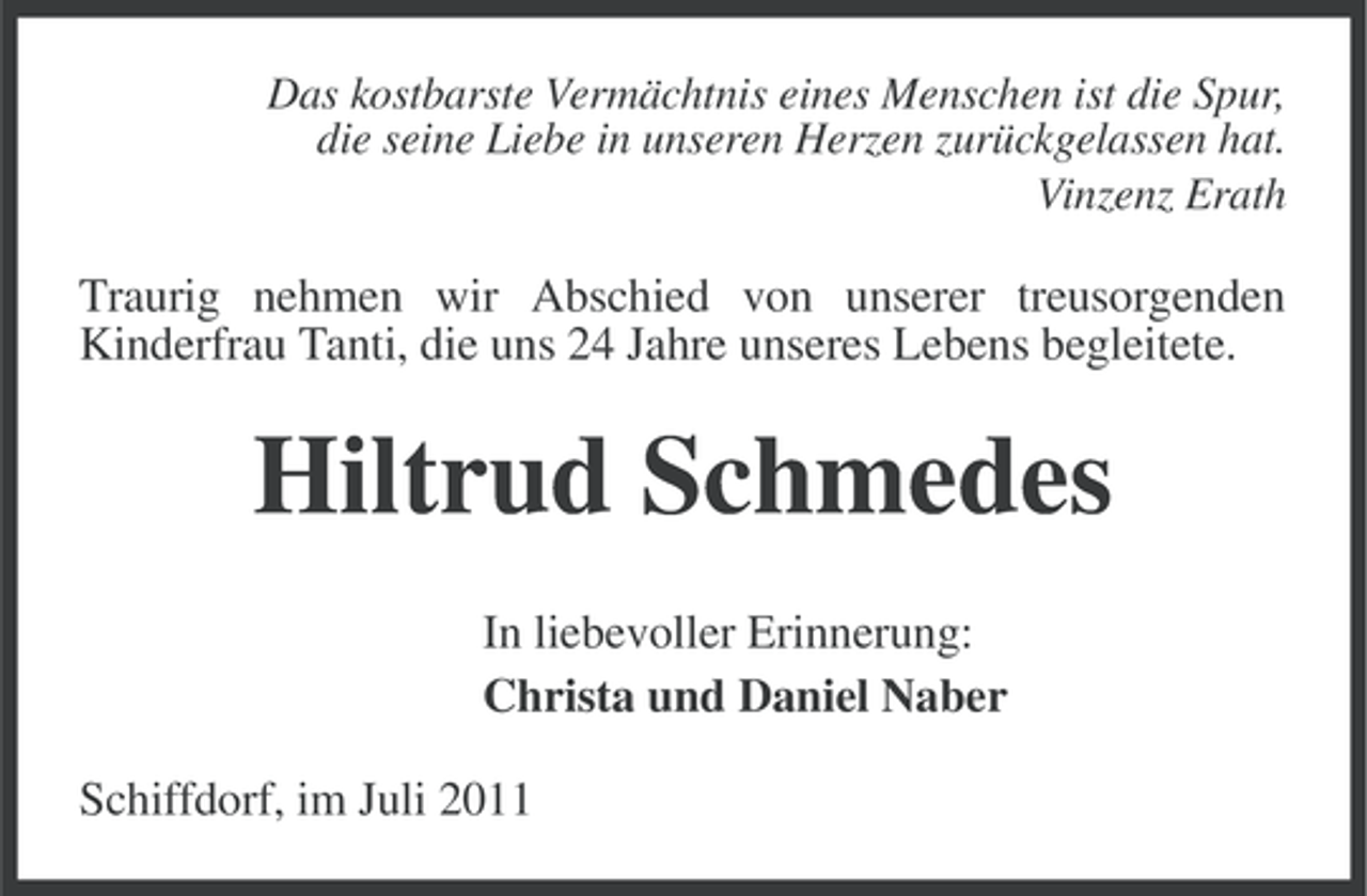 <p>Das kostbarste Vermächtnis eines Menschen ist die Spur,<br />die seine Liebe in unseren Herzen zurückgelassen hat.<br />Vinzenz Erath</p><p>Traurig nehmen wir Abschied von unserer treusorgenden<br />Kinderfrau Tanti, die uns 24 Jahre unseres Lebens begleitete.</p><p>Hiltrud Schmedes<br />In liebevoller Erinnerung:<br />Christa und Daniel Naber<br />Schiffdorf, im Juli 2011</p>