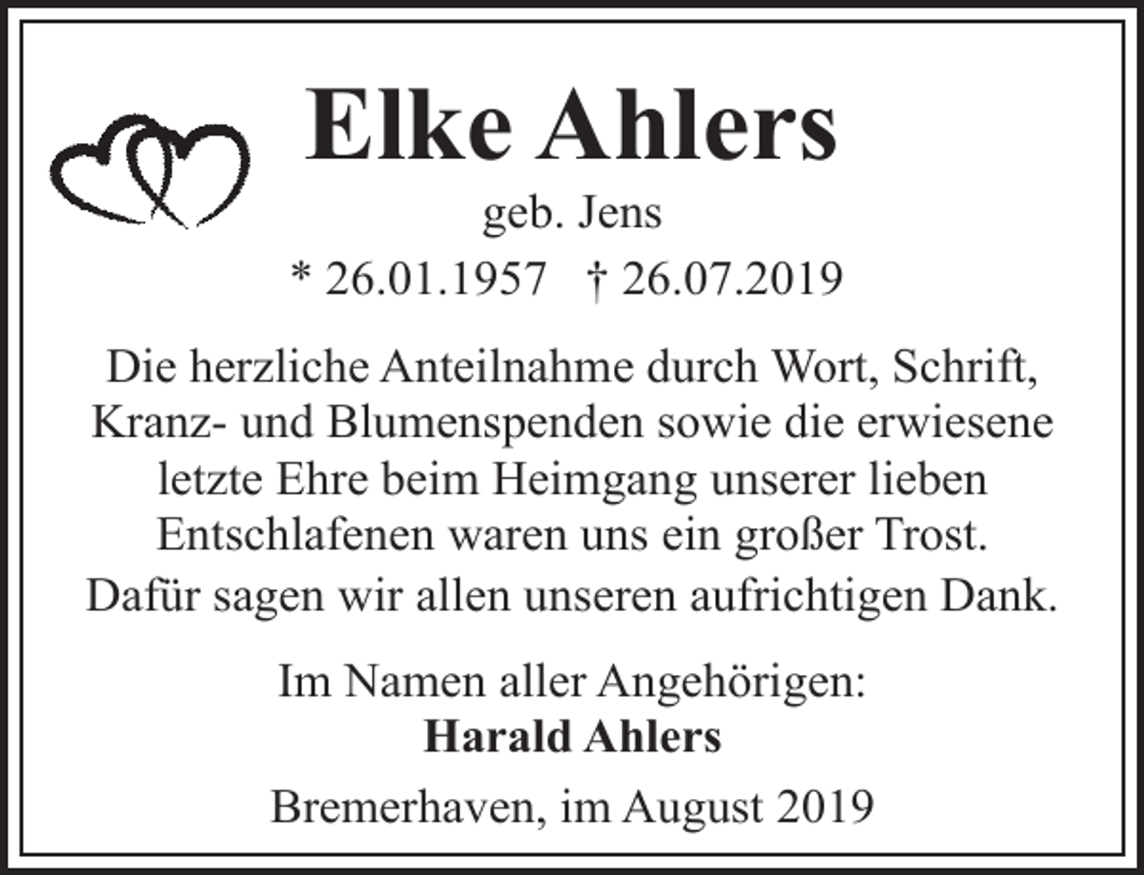<p>Elke Ahlers</p><p>geb. Jens<br />* 26.01.1957 † 26.07.2019<br />Die herzliche Anteilnahme durch Wort, Schrift,<br />Kranz- und Blumenspenden sowie die erwiesene<br />letzte Ehre beim Heimgang unserer lieben<br />Entschlafenen waren uns ein großer Trost.<br />Dafür sagen wir allen unseren aufrichtigen Dank.<br />Im Namen aller Angehörigen:<br />Harald Ahlers<br />Bremerhaven, im August 2019</p>