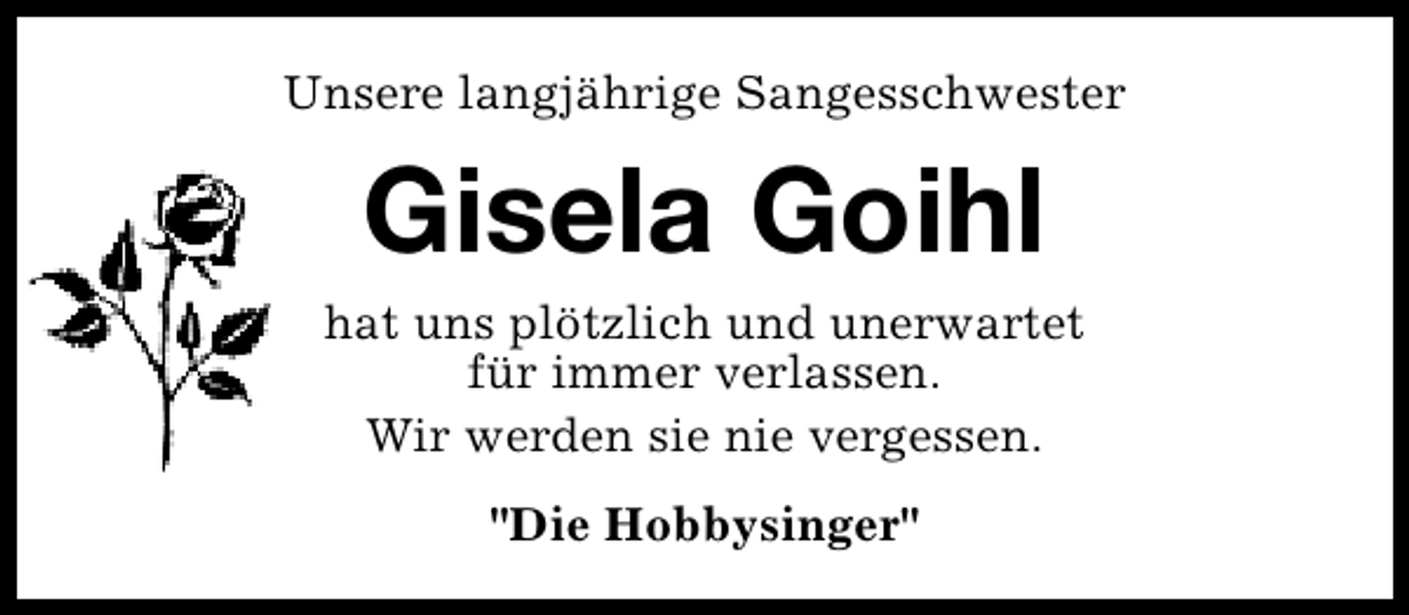 <p>Unsere langjährige Sangesschwester</p><p>Gisela Goihl</p><p>hat uns plötzlich und unerwartet<br />für immer verlassen.<br />Wir werden sie nie vergessen.<br />"Die Hobbysinger"</p>