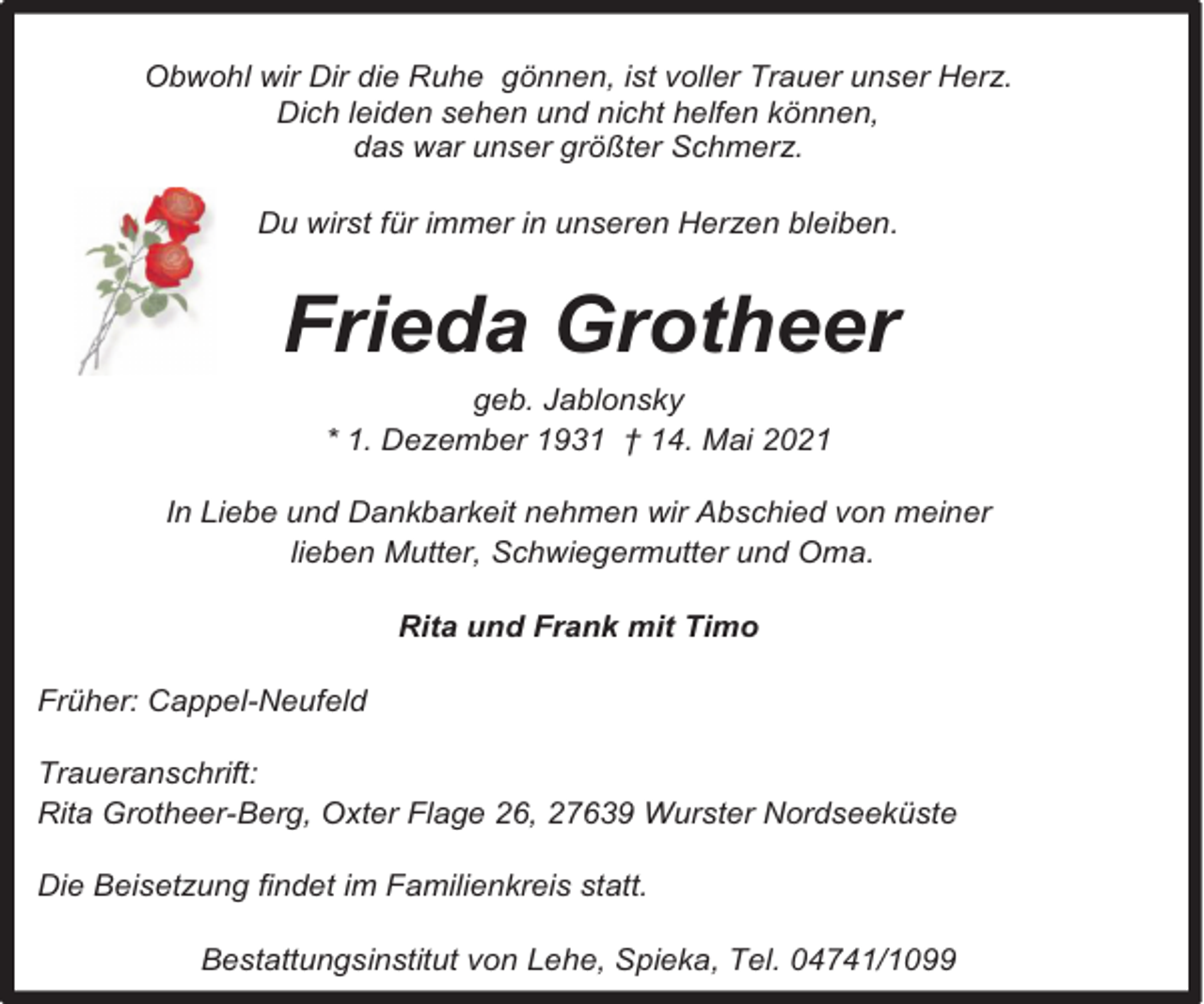 <p>Obwohl wir Dir die Ruhe gönnen, ist voller Trauer unser Herz.<br />Dich leiden sehen und nicht helfen können,<br />das war unser größter Schmerz.<br />Du wirst für immer in unseren Herzen bleiben.</p><p>Frieda Grotheer<br />geb. Jablonsky<br />* 1. Dezember 1931 † 14. Mai 2021<br />In Liebe und Dankbarkeit nehmen wir Abschied von meiner<br />lieben Mutter, Schwiegermutter und Oma.<br />Rita und Frank mit Timo<br />Früher: Cappel-Neufeld<br />Traueranschrift:<br />Rita Grotheer-Berg, Oxter Flage 26, 27639 Wurster Nordseeküste<br />Die Beisetzung findet im Familienkreis statt.<br />Bestattungsinstitut von Lehe, Spieka, Tel. 04741/1099</p>