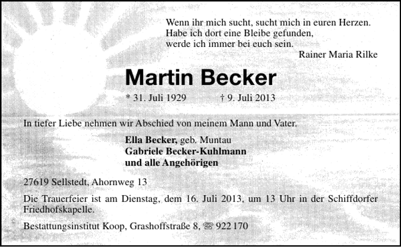 <p>Wenn ihr mich sucht, sucht mich in euren Herzen.<br />Habe ich dort eine Bleibe gefunden,<br />werde ich immer bei euch sein.<br />Rainer Maria Rilke</p><p>Martin Becker<br />* 31. Juli 1929</p><p>† 9. Juli 2013</p><p>In tiefer Liebe nehmen wir Abschied von meinem Mann und Vater.<br />Ella Becker, geb. Muntau<br />Gabriele Becker-Kuhlmann<br />und alle Angehörigen<br />27619 Sellstedt, Ahornweg 13<br />Die Trauerfeier ist am Dienstag, dem 16. Juli 2013, um 13 Uhr in der Schiffdorfer<br />Friedhofskapelle.<br />Bestattungsinstitut Koop, Grashoffstraße 8,  922 170</p>