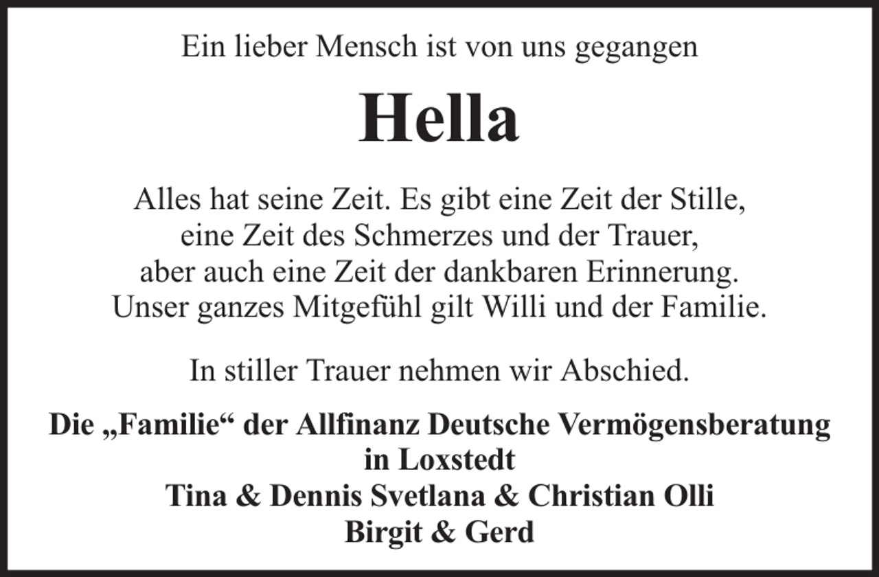 <p>Ein lieber Mensch ist von uns gegangen</p><p>Hella<br />Alles hat seine Zeit. Es gibt eine Zeit der Stille,<br />eine Zeit des Schmerzes und der Trauer,<br />aber auch eine Zeit der dankbaren Erinnerung.<br />Unser ganzes Mitgefühl gilt Willi und der Familie.<br />In stiller Trauer nehmen wir Abschied.<br />Die „Familie“ der Allfinanz Deutsche Vermögensberatung<br />in Loxstedt<br />Tina &amp; Dennis Svetlana &amp; Christian Olli<br />Birgit &amp; Gerd</p>