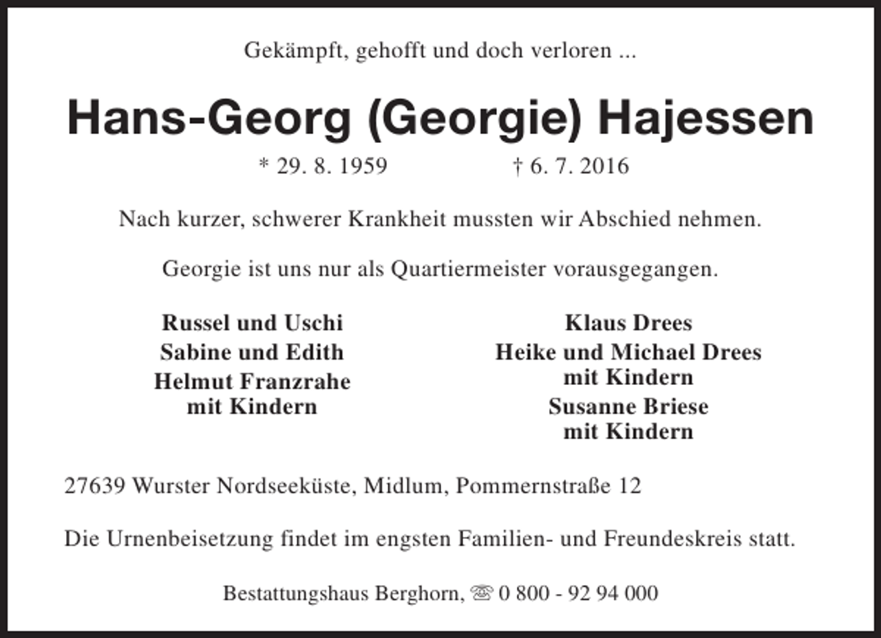 <p>Gekämpft, gehofft und doch verloren ...</p><p>Hans-Georg (Georgie) Hajessen<br />* 29. 8. 1959</p><p>† 6. 7. 2016</p><p>Nach kurzer, schwerer Krankheit mussten wir Abschied nehmen.<br />Georgie ist uns nur als Quartiermeister vorausgegangen.<br />Russel und Uschi<br />Sabine und Edith<br />Helmut Franzrahe<br />mit Kindern</p><p>Klaus Drees<br />Heike und Michael Drees<br />mit Kindern<br />Susanne Briese<br />mit Kindern</p><p>27639 Wurster Nordseeküste, Midlum, Pommernstraße 12<br />Die Urnenbeisetzung findet im engsten Familien- und Freundeskreis statt.<br />Bestattungshaus Berghorn, s 0 800 - 92 94 000</p>
