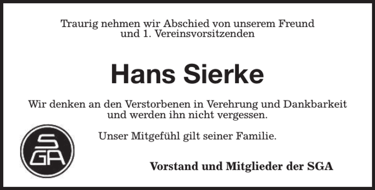 <p>Traurig nehmen wir Abschied von unserem Freund<br />und 1. Vereinsvorsitzenden</p><p>Hans Sierke<br />Wir denken an den Verstorbenen in Verehrung und Dankbarkeit<br />und werden ihn nicht vergessen.<br />Unser Mitgefühl gilt seiner Familie.</p><p>Vorstand und Mitglieder der SGA</p>