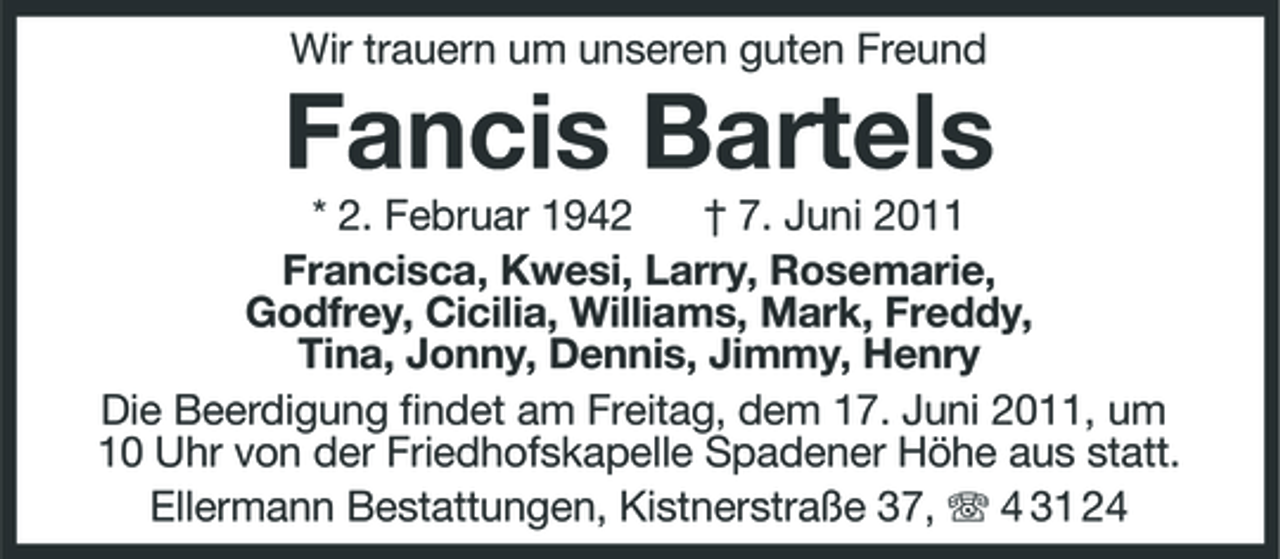 <p>Wir trauern um unseren guten Freund</p><p>Fancis Bartels<br />* 2. Februar 1942 † 7. Juni 2011 Francisca, Kwesi, Larry, Rosemarie, Godfrey, Cicilia, Williams, Mark, Freddy, Tina, Jonny, Dennis, Jimmy, Henry Die Beerdigung findet am Freitag, dem 17. Juni 2011, um 10 Uhr von der Friedhofskapelle Spadener Höhe aus statt. Ellermann Bestattungen, Kistnerstraße 37, 4 31 24</p>