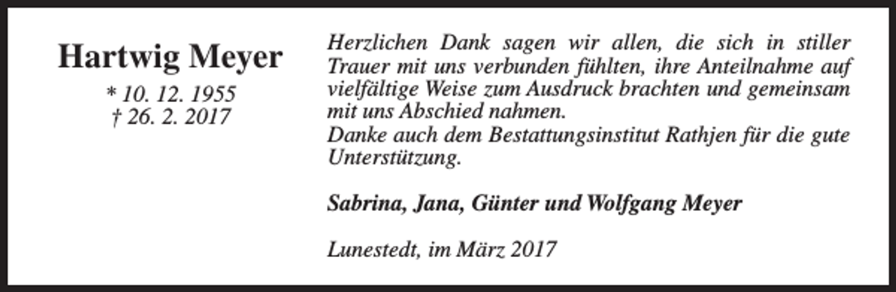 <p>Hartwig Meyer<br />* 10. 12. 1955<br />† 26. 2. 2017</p><p>Herzlichen Dank sagen wir allen, die sich in stiller<br />Trauer mit uns verbunden fühlten, ihre Anteilnahme auf<br />vielfältige Weise zum Ausdruck brachten und gemeinsam<br />mit uns Abschied nahmen.<br />Danke auch dem Bestattungsinstitut Rathjen für die gute<br />Unterstützung.<br />Sabrina, Jana, Günter und Wolfgang Meyer<br />Lunestedt, im März 2017</p>