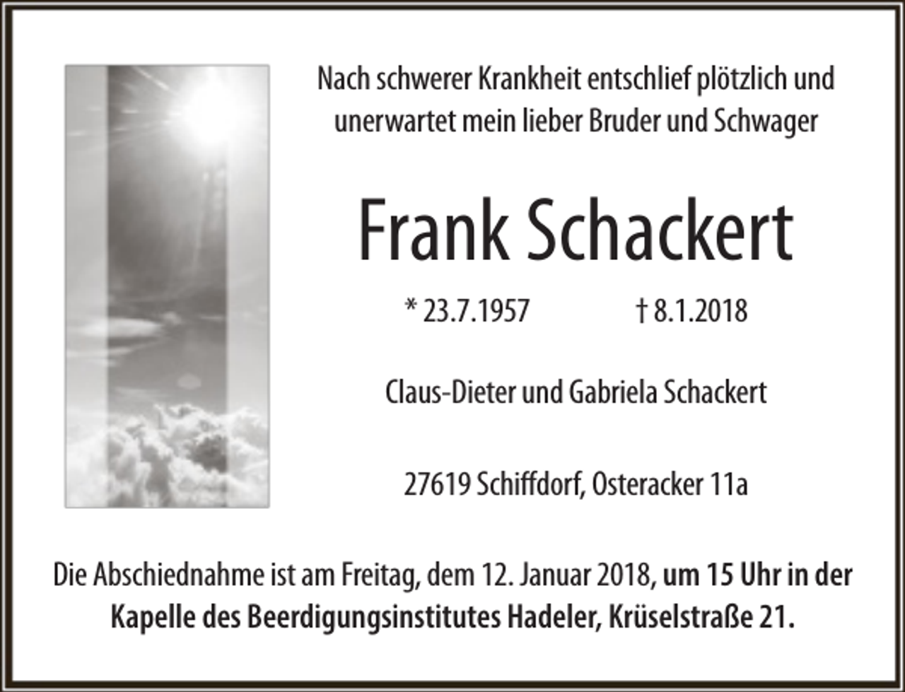 <p>Nach schwerer Krankheit entschlief plötzlich und<br />unerwartet mein lieber Bruder und Schwager</p><p>Frank Schackert<br />* 23.7.1957</p><p>† 8.1.2018</p><p>Claus-Dieter und Gabriela Schackert<br />27619 Schiffdorf, Osteracker 11a<br />Die Abschiednahme ist am Freitag, dem 12. Januar 2018, um 15 Uhr in der<br />Kapelle des Beerdigungsinstitutes Hadeler, Krüselstraße 21.</p>