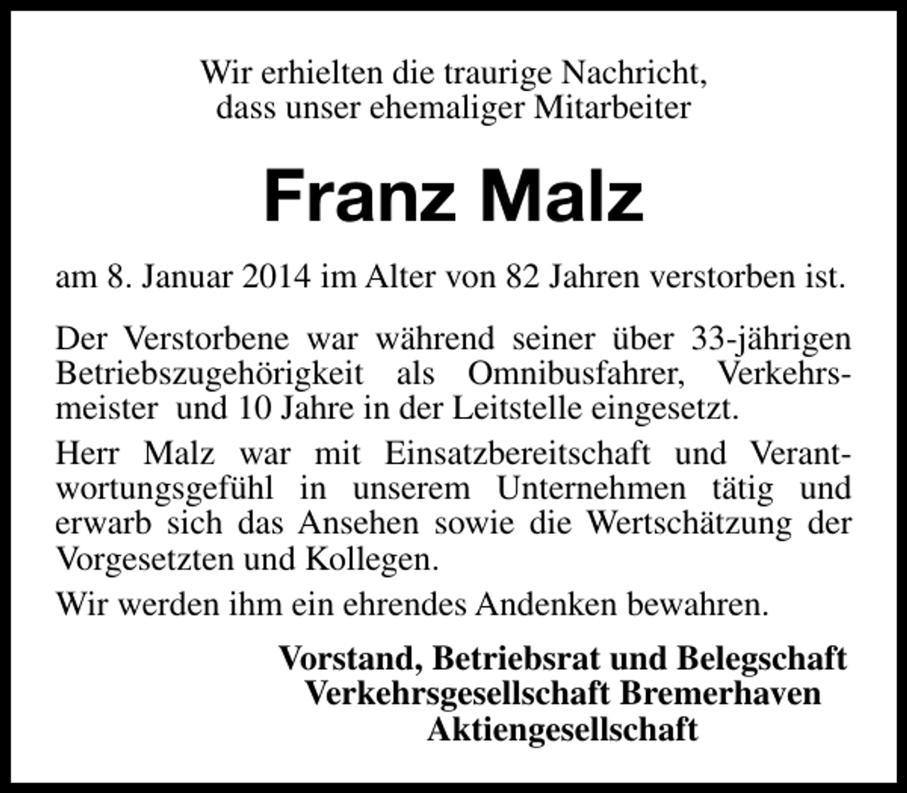 <p>Wir erhielten die traurige Nachricht,<br />dass unser ehemaliger Mitarbeiter</p><p>Franz Malz<br />am 8. Januar 2014 im Alter von 82 Jahren verstorben ist.<br />Der Verstorbene war während seiner über 33-jährigen<br />Betriebszugehörigkeit als Omnibusfahrer, Verkehrsmeister und 10 Jahre in der Leitstelle eingesetzt.<br />Herr Malz war mit Einsatzbereitschaft und Verantwortungsgefühl in unserem Unternehmen tätig und<br />erwarb sich das Ansehen sowie die Wertschätzung der<br />Vorgesetzten und Kollegen.<br />Wir werden ihm ein ehrendes Andenken bewahren.<br />Vorstand, Betriebsrat und Belegschaft<br />Verkehrsgesellschaft Bremerhaven<br />Aktiengesellschaft</p>