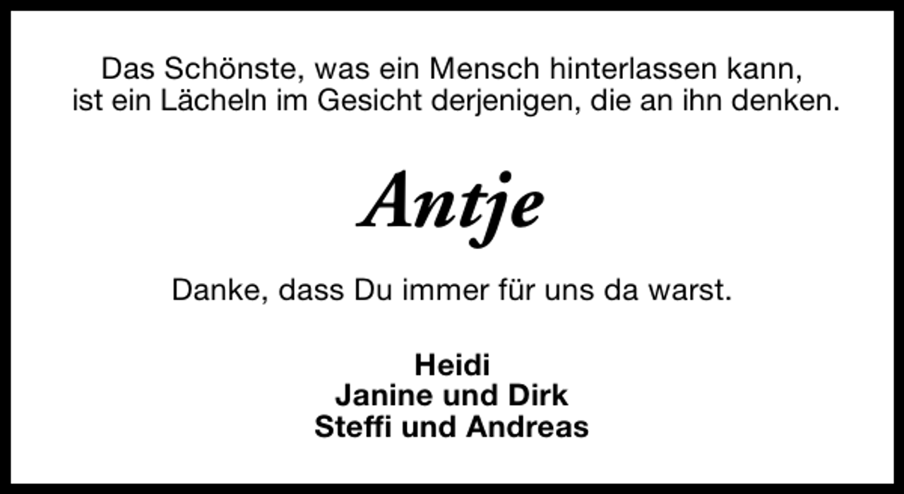 <p>Das Schönste, was ein Mensch hinterlassen kann,<br />ist ein Lächeln im Gesicht derjenigen, die an ihn denken.</p><p>Antje<br />Danke, dass Du immer für uns da warst.<br />Heidi<br />Janine und Dirk<br />Steffi und Andreas</p>