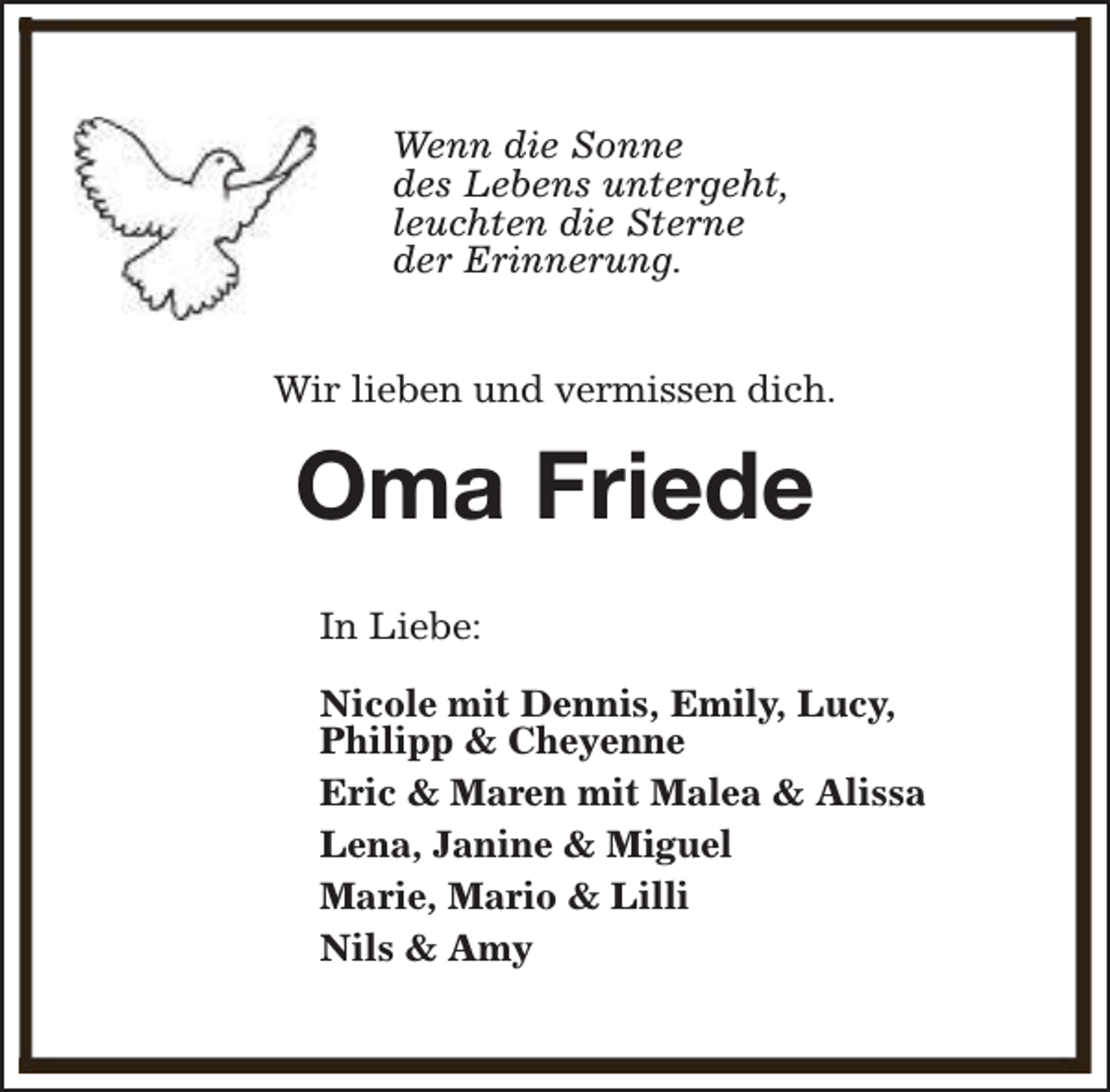 <p>Wenn die Sonne<br />des Lebens untergeht,<br />leuchten die Sterne<br />der Erinnerung.<br />Wir lieben und vermissen dich.</p><p>Oma Friede<br />In Liebe:<br />Nicole mit Dennis, Emily, Lucy,<br />Philipp &amp; Cheyenne<br />Eric &amp; Maren mit Malea &amp; Alissa<br />Lena, Janine &amp; Miguel<br />Marie, Mario &amp; Lilli<br />Nils &amp; Amy</p>