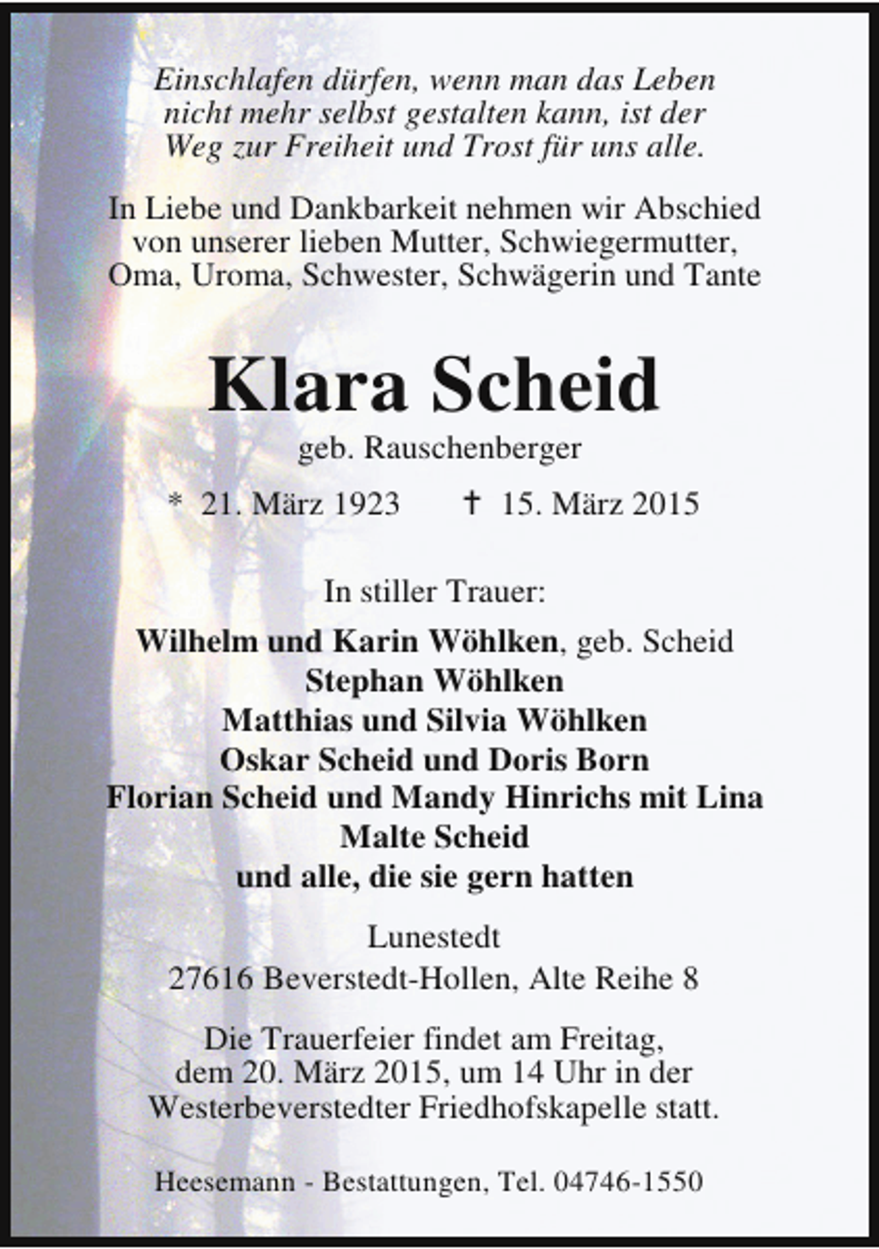 <p>Einschlafen dürfen, wenn man das Leben<br />nicht mehr selbst gestalten kann, ist der<br />Weg zur Freiheit und Trost für uns alle.<br />In Liebe und Dankbarkeit nehmen wir Abschied<br />von unserer lieben Mutter, Schwiegermutter,<br />Oma, Uroma, Schwester, Schwägerin und Tante</p><p>Klara Scheid<br />geb. Rauschenberger</p><p>* 21. März 1923</p><p>B 15. März 2015</p><p>In stiller Trauer:<br />Wilhelm und Karin Wöhlken, geb. Scheid<br />Stephan Wöhlken<br />Matthias und Silvia Wöhlken<br />Oskar Scheid und Doris Born<br />Florian Scheid und Mandy Hinrichs mit Lina<br />Malte Scheid<br />und alle, die sie gern hatten<br />Lunestedt<br />27616 Beverstedt-Hollen, Alte Reihe 8<br />Die Trauerfeier findet am Freitag,<br />dem 20. März 2015, um 14 Uhr in der<br />Westerbeverstedter Friedhofskapelle statt.<br />Heesemann - Bestattungen, Tel. 04746-1550</p>