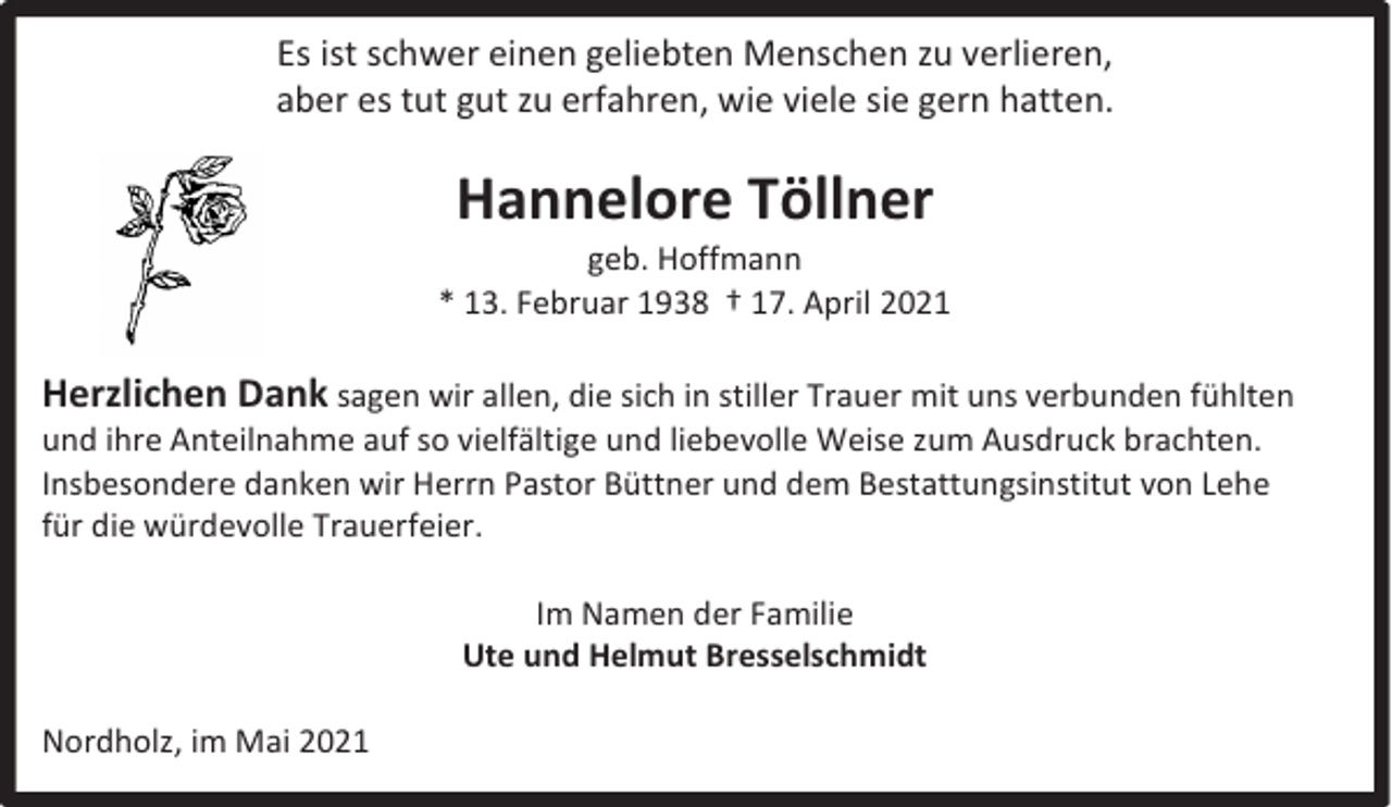 <p>Es ist schwer einen geliebten Menschen zu verlieren,<br />aber es tut gut zu erfahren, wie viele sie gern hatten.</p><p>Hannelore Töllner</p><p>geb. Hoffmann<br />* 13. Februar 1938 † 17. April 2021</p><p>Herzlichen Dank sagen wir allen, die sich in stiller Trauer mit uns verbunden fühlten<br />und ihre Anteilnahme auf so vielfältige und liebevolle Weise zum Ausdruck brachten.<br />Insbesondere danken wir Herrn Pastor Büttner und dem Bestattungsinstitut von Lehe<br />für die würdevolle Trauerfeier.<br />Im Namen der Familie<br />Ute und Helmut Bresselschmidt<br />Nordholz, im Mai 2021</p>