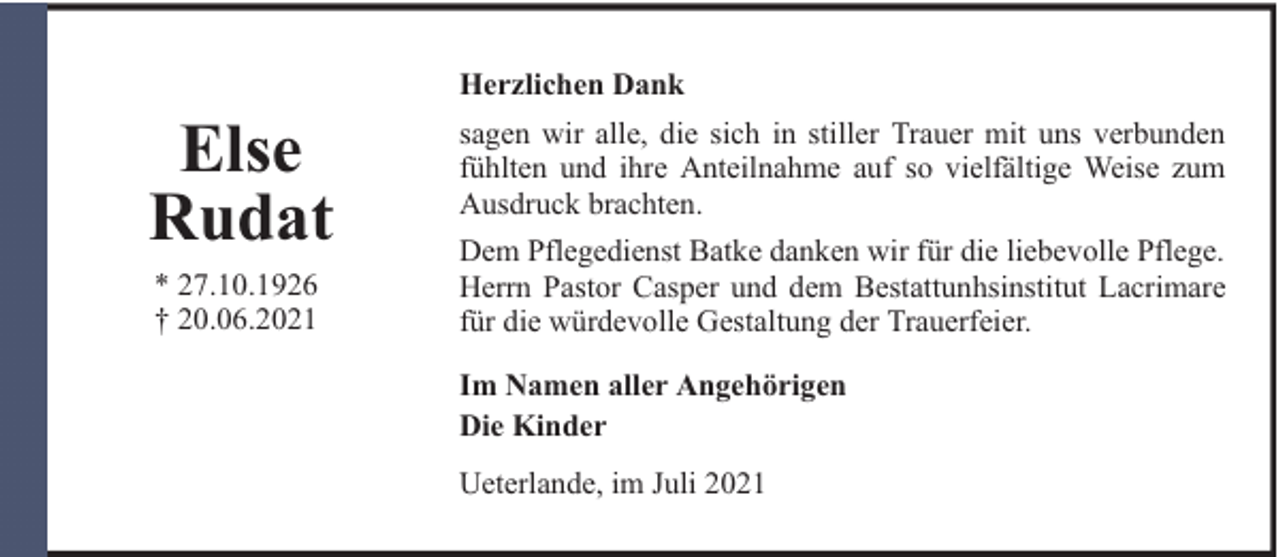 <p>Herzlichen Dank</p><p>Else<br />Rudat<br />* 27.10.1926<br />† 20.06.2021</p><p>sagen wir alle, die sich in stiller Trauer mit uns verbunden<br />fühlten und ihre Anteilnahme auf so vielfältige Weise zum<br />Ausdruck brachten.<br />Dem Pflegedienst Batke danken wir für die liebevolle Pflege.<br />Herrn Pastor Casper und dem Bestattunhsinstitut Lacrimare<br />für die würdevolle Gestaltung der Trauerfeier.<br />Im Namen aller Angehörigen<br />Die Kinder<br />Ueterlande, im Juli 2021</p>